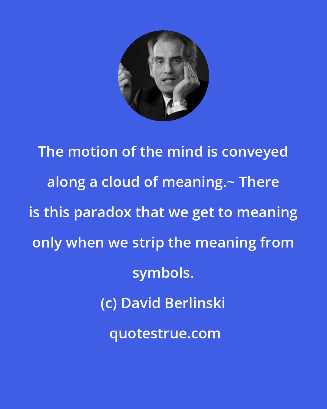 David Berlinski: The motion of the mind is conveyed along a cloud of meaning.~ There is this paradox that we get to meaning only when we strip the meaning from symbols.