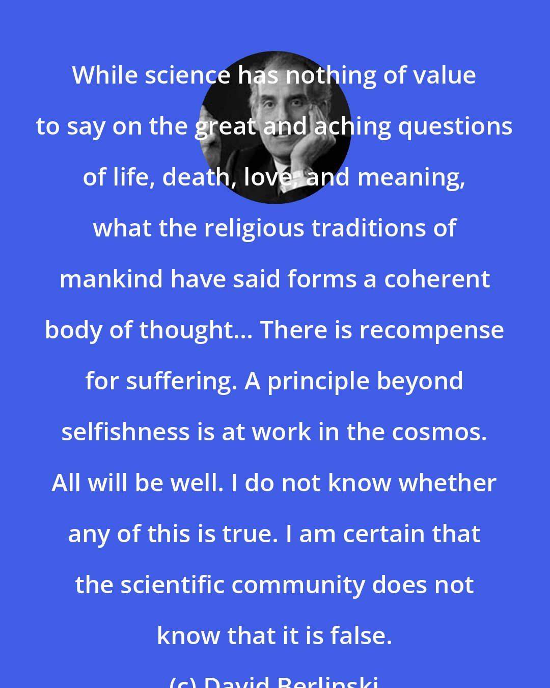 David Berlinski: While science has nothing of value to say on the great and aching questions of life, death, love, and meaning, what the religious traditions of mankind have said forms a coherent body of thought... There is recompense for suffering. A principle beyond selfishness is at work in the cosmos. All will be well. I do not know whether any of this is true. I am certain that the scientific community does not know that it is false.