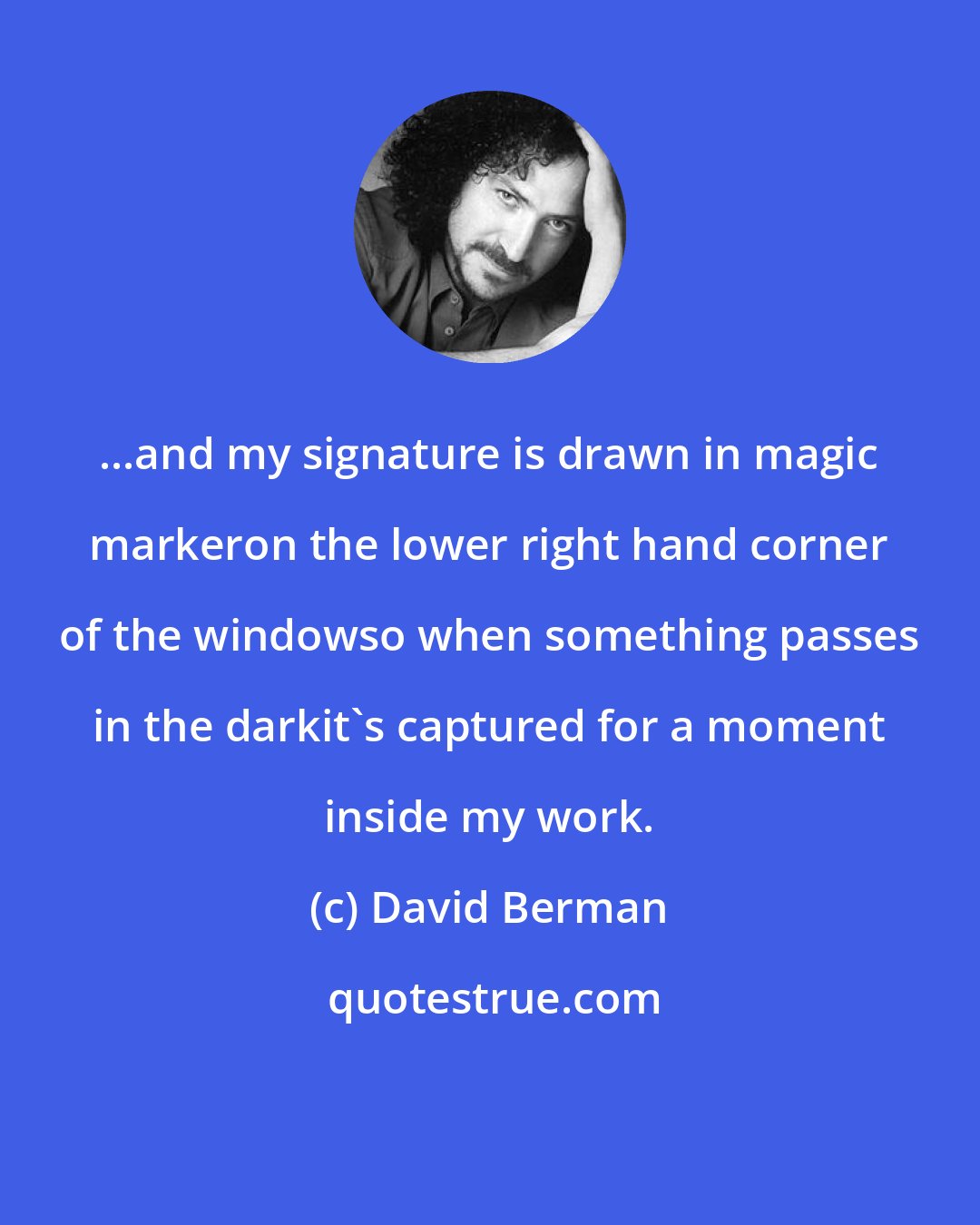 David Berman: ...and my signature is drawn in magic markeron the lower right hand corner of the windowso when something passes in the darkit's captured for a moment inside my work.