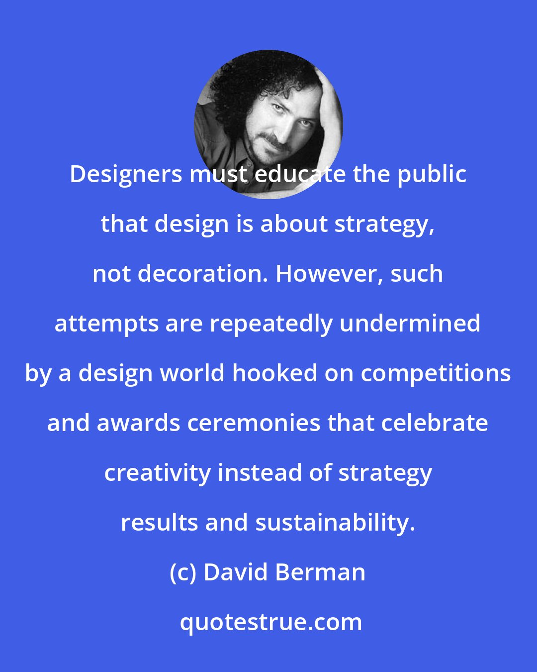 David Berman: Designers must educate the public that design is about strategy, not decoration. However, such attempts are repeatedly undermined by a design world hooked on competitions and awards ceremonies that celebrate creativity instead of strategy results and sustainability.