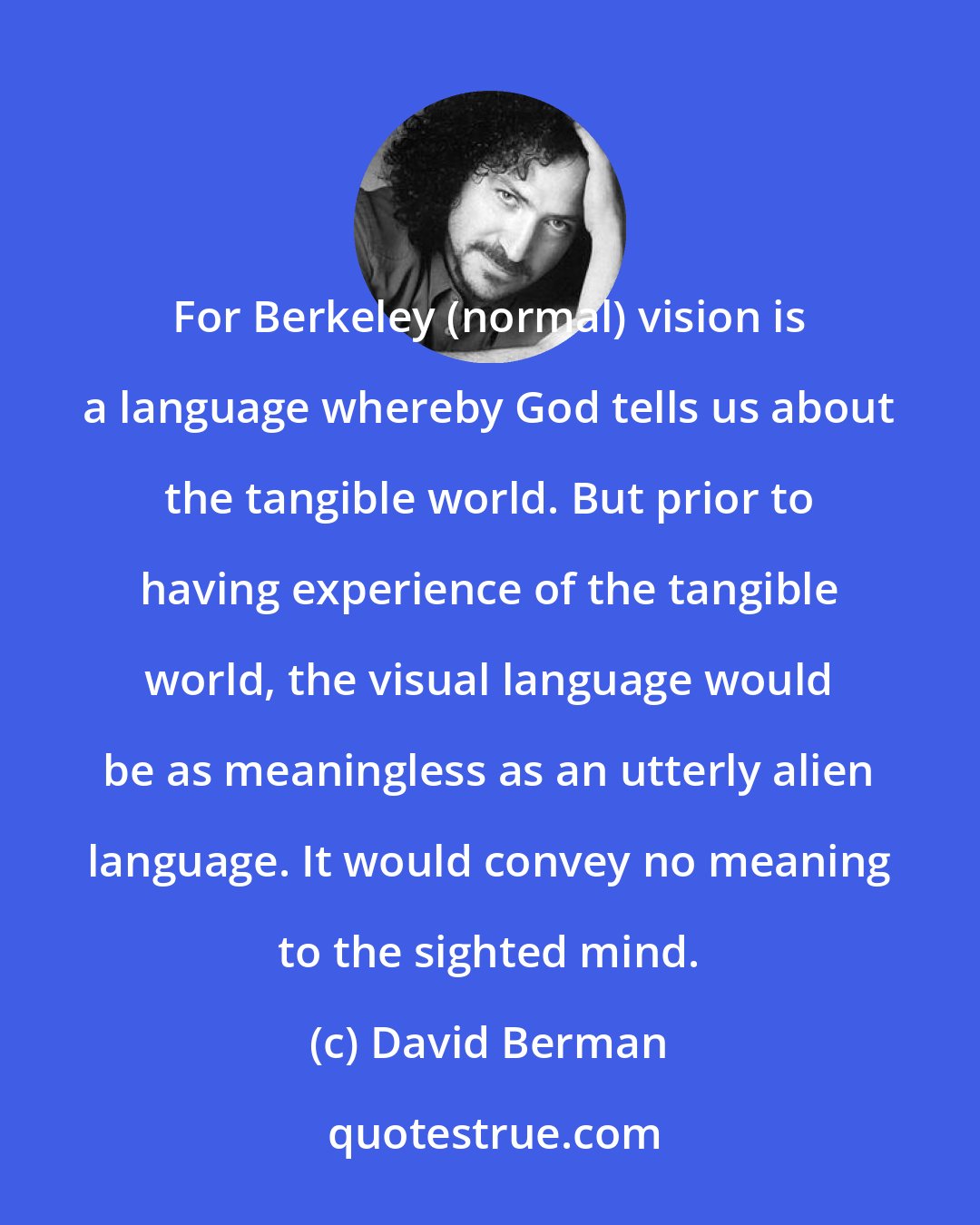 David Berman: For Berkeley (normal) vision is a language whereby God tells us about the tangible world. But prior to having experience of the tangible world, the visual language would be as meaningless as an utterly alien language. It would convey no meaning to the sighted mind.