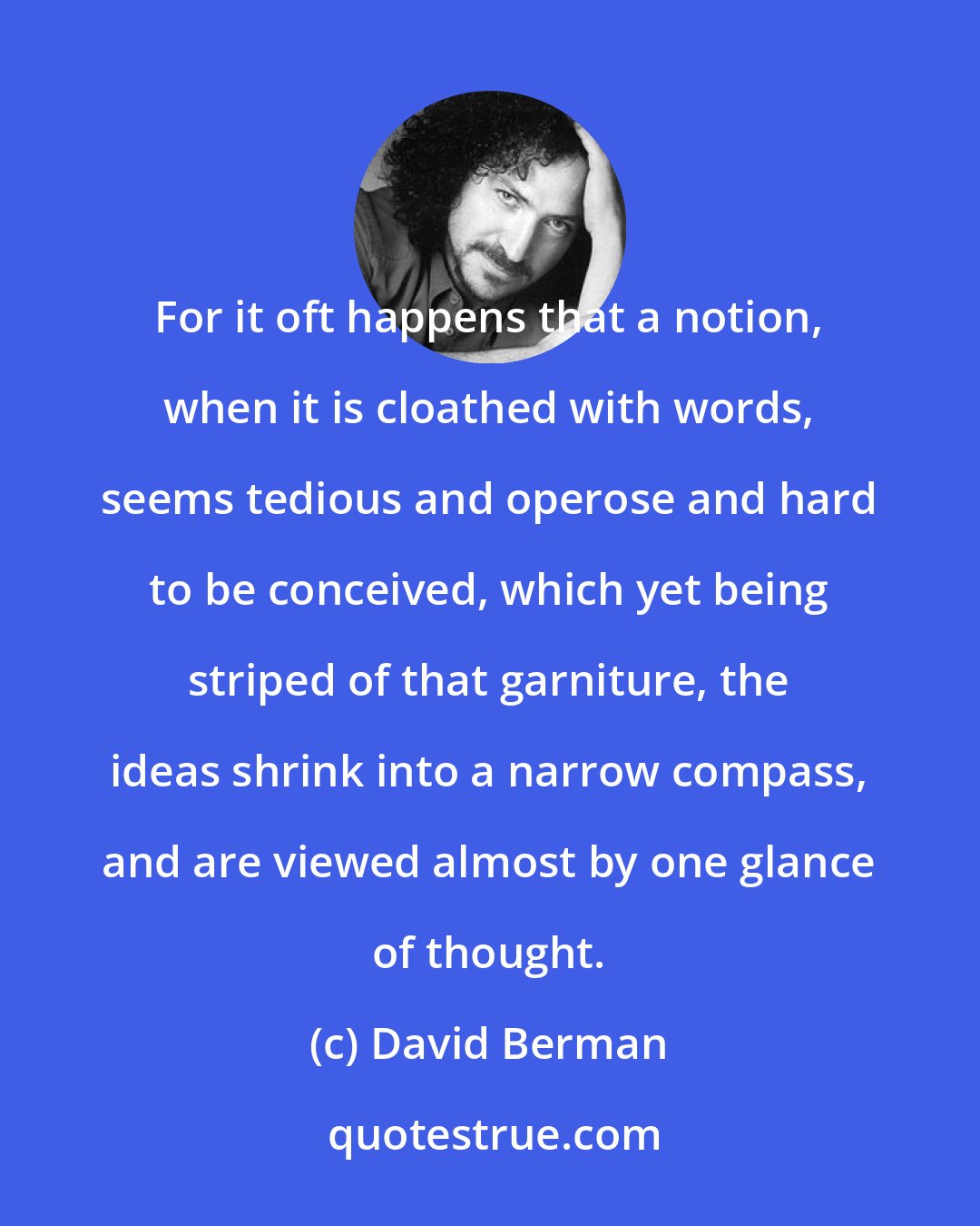 David Berman: For it oft happens that a notion, when it is cloathed with words, seems tedious and operose and hard to be conceived, which yet being striped of that garniture, the ideas shrink into a narrow compass, and are viewed almost by one glance of thought.