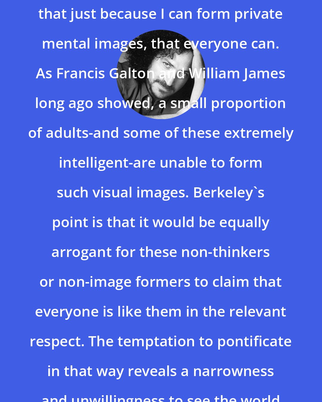 David Berman: It would be wrong of me to suppose that just because I can form private mental images, that everyone can. As Francis Galton and William James long ago showed, a small proportion of adults-and some of these extremely intelligent-are unable to form such visual images. Berkeley's point is that it would be equally arrogant for these non-thinkers or non-image formers to claim that everyone is like them in the relevant respect. The temptation to pontificate in that way reveals a narrowness and unwillingness to see the world from another perspective.