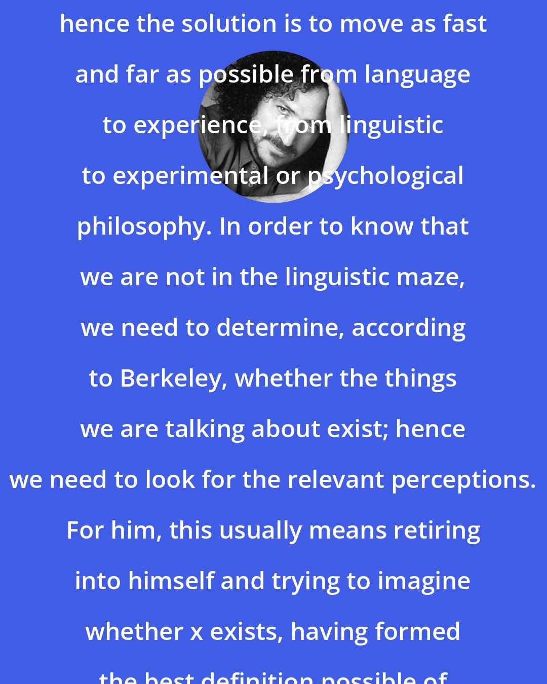 David Berman: Language is virtually always pathological; hence the solution is to move as fast and far as possible from language to experience, from linguistic to experimental or psychological philosophy. In order to know that we are not in the linguistic maze, we need to determine, according to Berkeley, whether the things we are talking about exist; hence we need to look for the relevant perceptions. For him, this usually means retiring into himself and trying to imagine whether x exists, having formed the best definition possible of x.