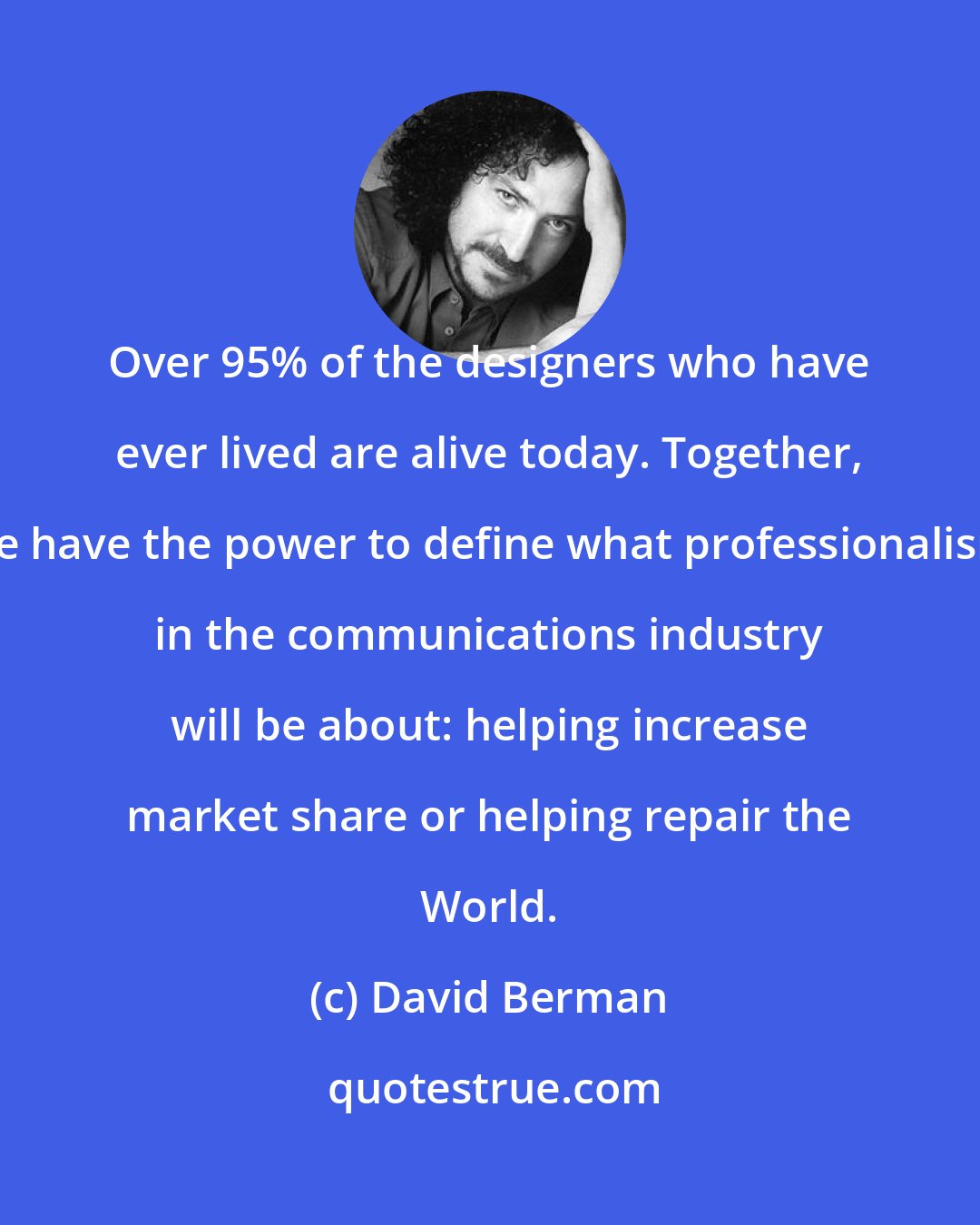 David Berman: Over 95% of the designers who have ever lived are alive today. Together, we have the power to define what professionalism in the communications industry will be about: helping increase market share or helping repair the World.