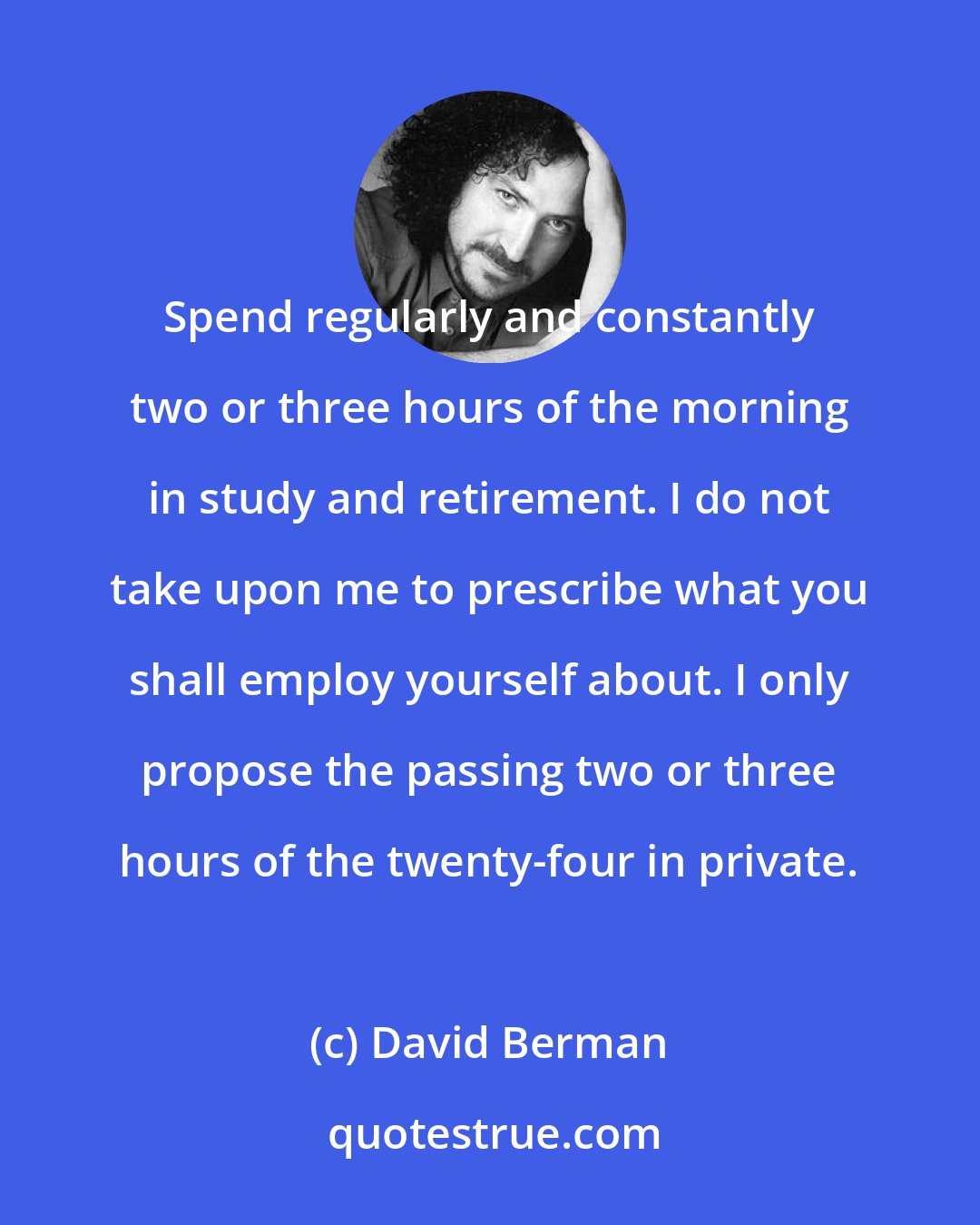 David Berman: Spend regularly and constantly two or three hours of the morning in study and retirement. I do not take upon me to prescribe what you shall employ yourself about. I only propose the passing two or three hours of the twenty-four in private.