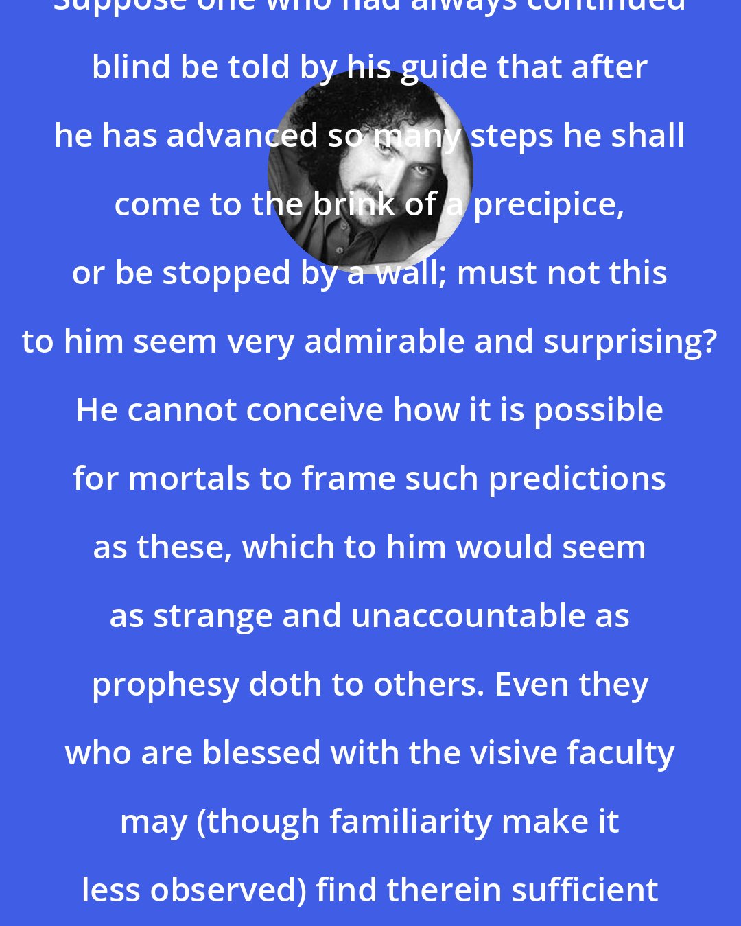 David Berman: Suppose one who had always continued blind be told by his guide that after he has advanced so many steps he shall come to the brink of a precipice, or be stopped by a wall; must not this to him seem very admirable and surprising? He cannot conceive how it is possible for mortals to frame such predictions as these, which to him would seem as strange and unaccountable as prophesy doth to others. Even they who are blessed with the visive faculty may (though familiarity make it less observed) find therein sufficient cause of admiration.