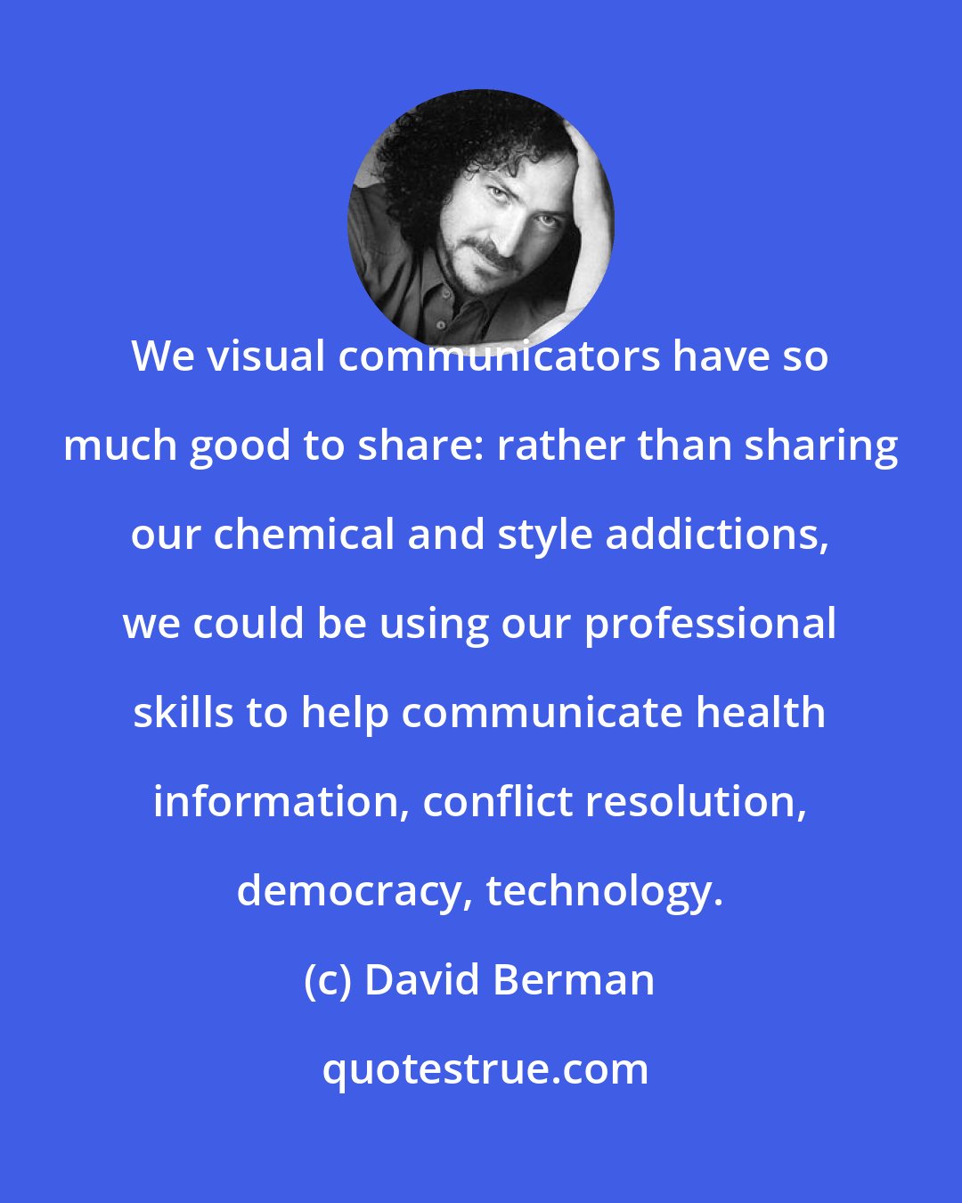 David Berman: We visual communicators have so much good to share: rather than sharing our chemical and style addictions, we could be using our professional skills to help communicate health information, conflict resolution, democracy, technology.