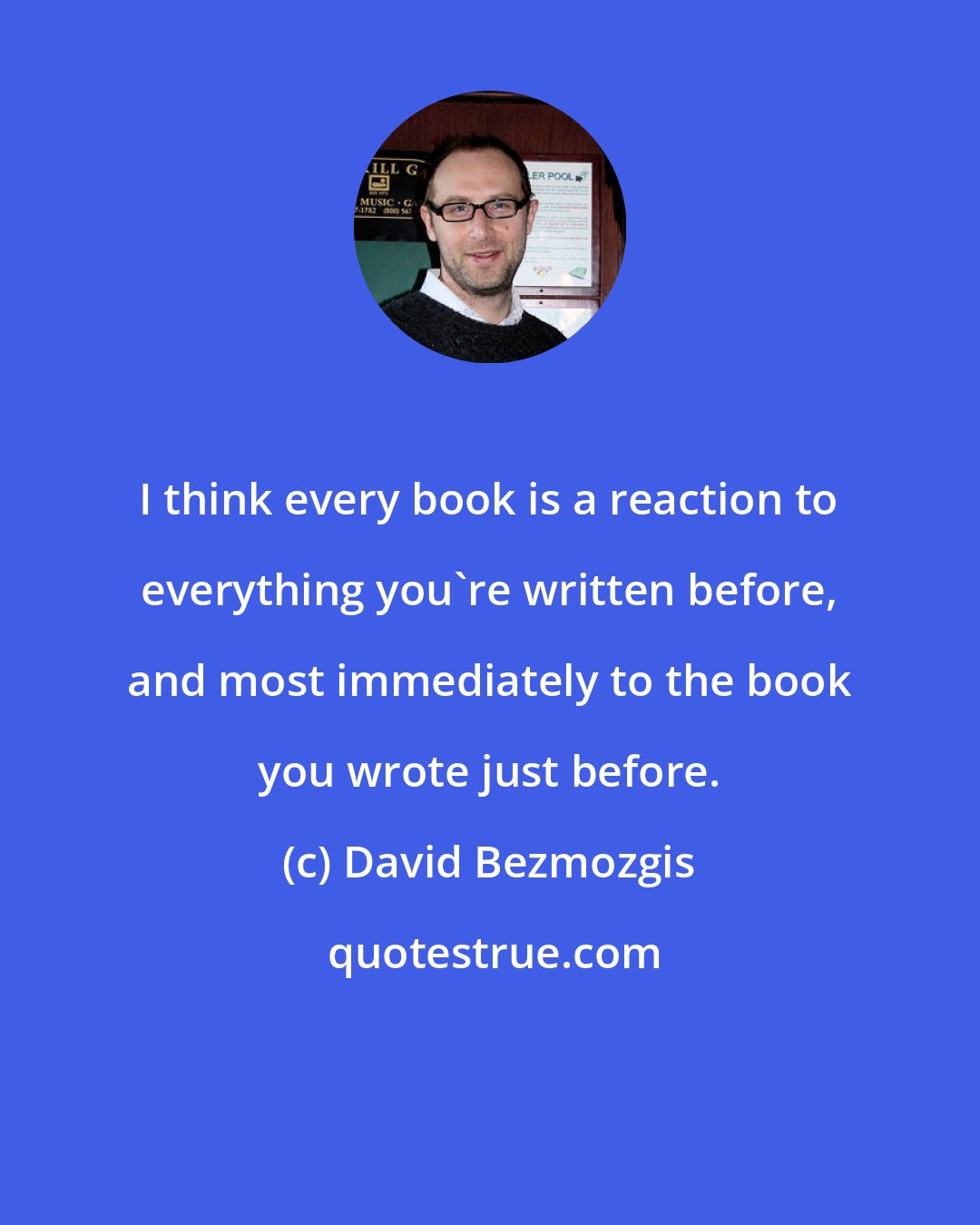 David Bezmozgis: I think every book is a reaction to everything you're written before, and most immediately to the book you wrote just before.