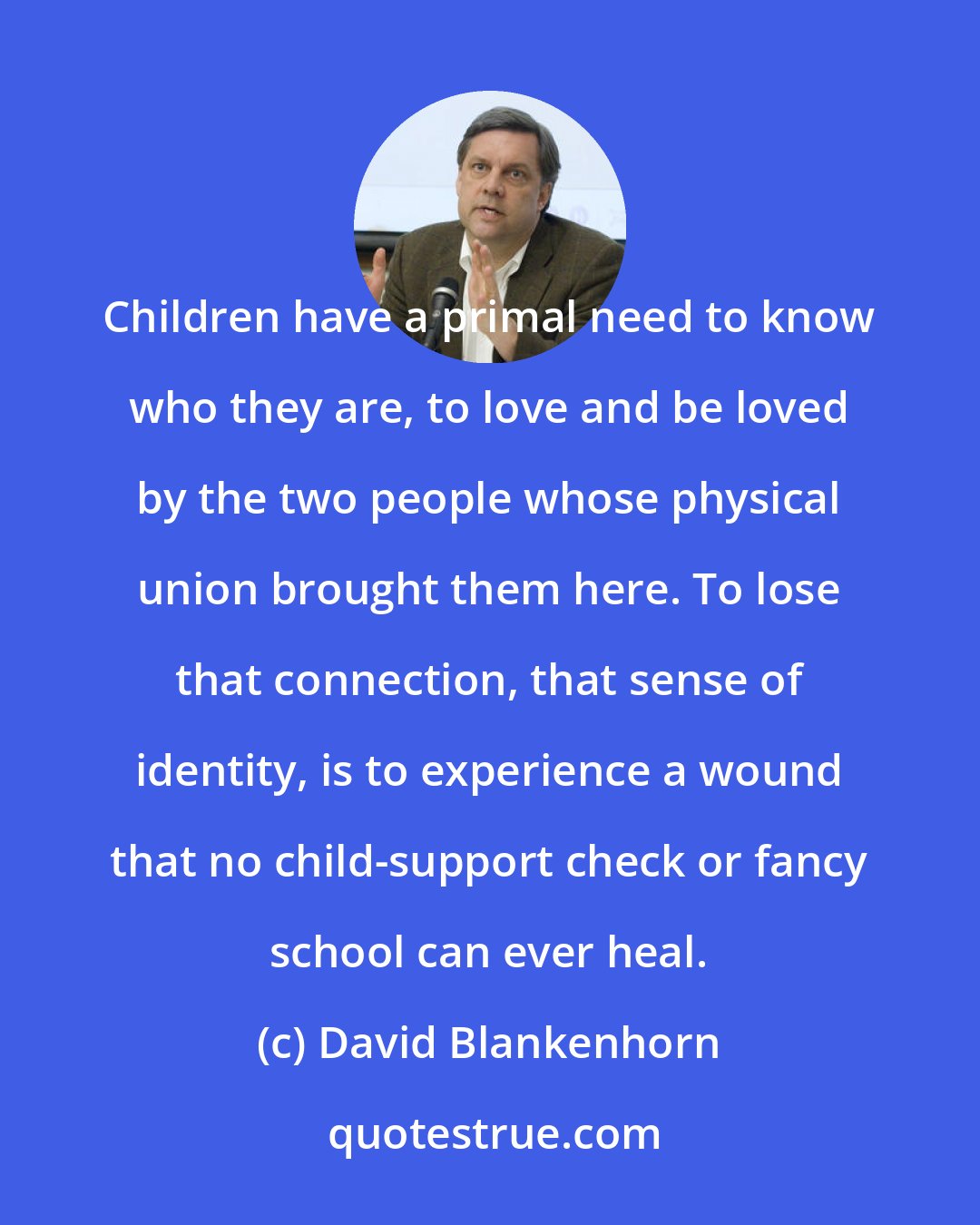 David Blankenhorn: Children have a primal need to know who they are, to love and be loved by the two people whose physical union brought them here. To lose that connection, that sense of identity, is to experience a wound that no child-support check or fancy school can ever heal.