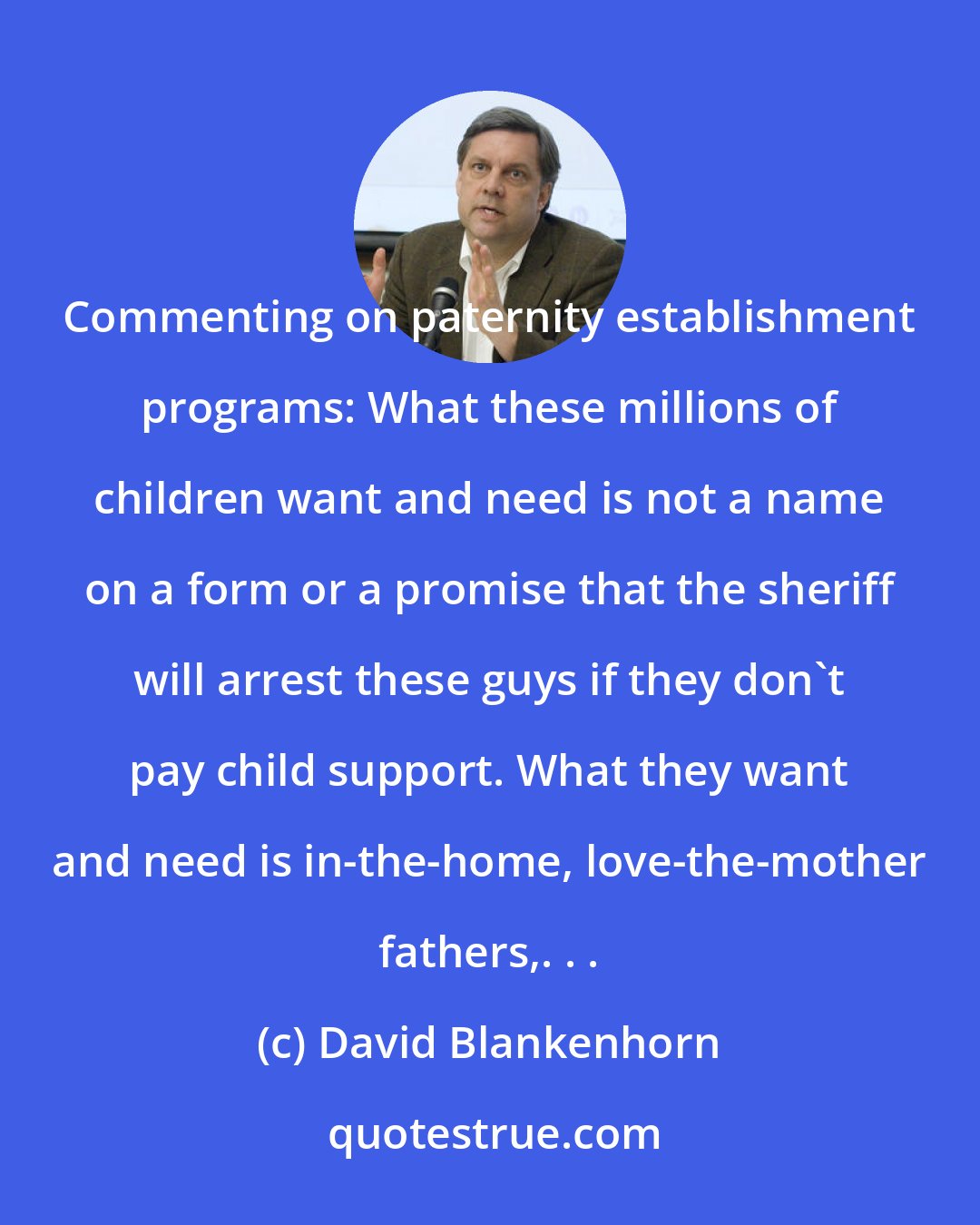 David Blankenhorn: Commenting on paternity establishment programs: What these millions of children want and need is not a name on a form or a promise that the sheriff will arrest these guys if they don't pay child support. What they want and need is in-the-home, love-the-mother fathers,. . .