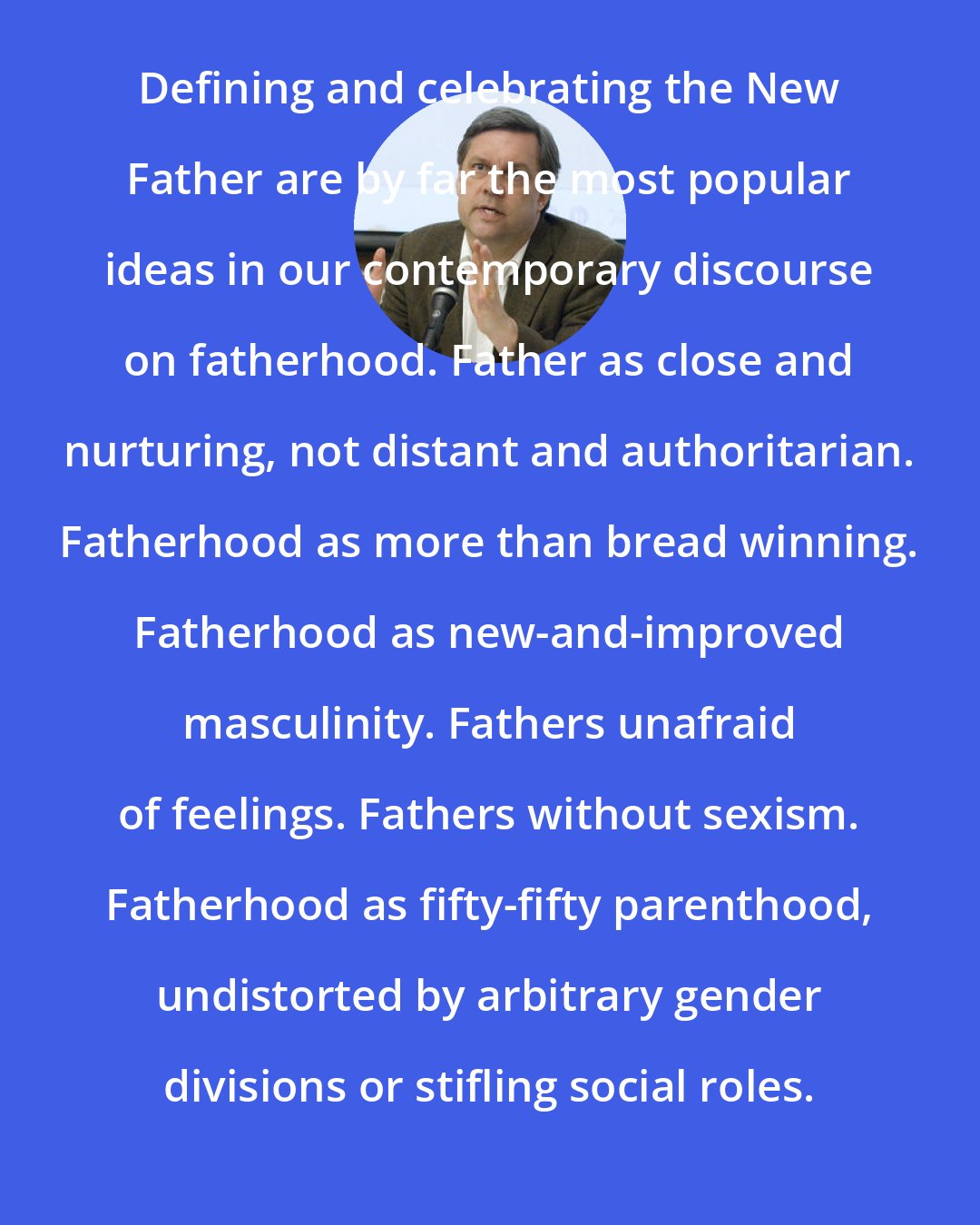 David Blankenhorn: Defining and celebrating the New Father are by far the most popular ideas in our contemporary discourse on fatherhood. Father as close and nurturing, not distant and authoritarian. Fatherhood as more than bread winning. Fatherhood as new-and-improved masculinity. Fathers unafraid of feelings. Fathers without sexism. Fatherhood as fifty-fifty parenthood, undistorted by arbitrary gender divisions or stifling social roles.