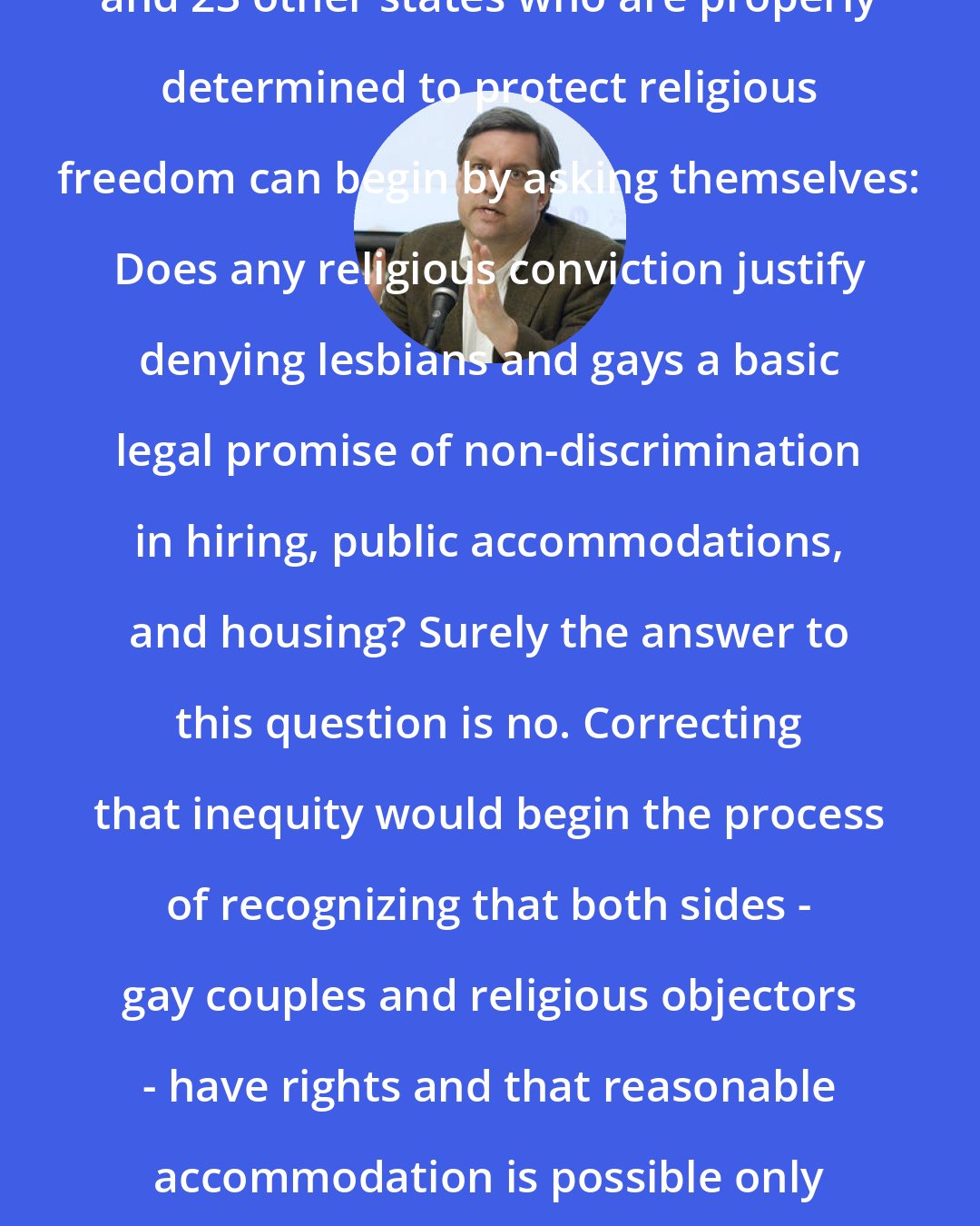David Blankenhorn: Legislators in Kansas, Arizona and 23 other states who are properly determined to protect religious freedom can begin by asking themselves: Does any religious conviction justify denying lesbians and gays a basic legal promise of non-discrimination in hiring, public accommodations, and housing? Surely the answer to this question is no. Correcting that inequity would begin the process of recognizing that both sides - gay couples and religious objectors - have rights and that reasonable accommodation is possible only when both sides have something to gain.