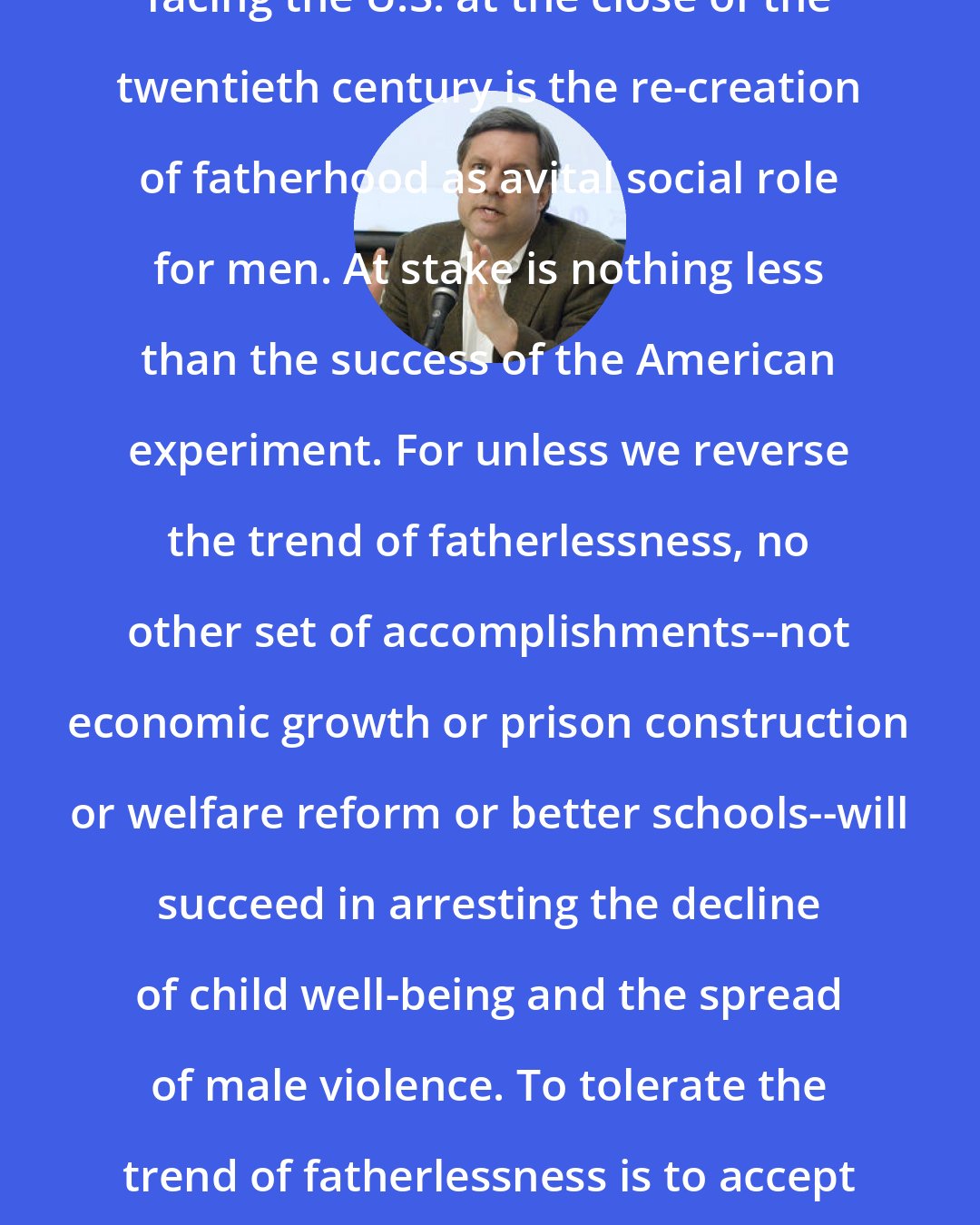 David Blankenhorn: The most important domestic challenge facing the U.S. at the close of the twentieth century is the re-creation of fatherhood as avital social role for men. At stake is nothing less than the success of the American experiment. For unless we reverse the trend of fatherlessness, no other set of accomplishments--not economic growth or prison construction or welfare reform or better schools--will succeed in arresting the decline of child well-being and the spread of male violence. To tolerate the trend of fatherlessness is to accept the inevitability of continued social recession.