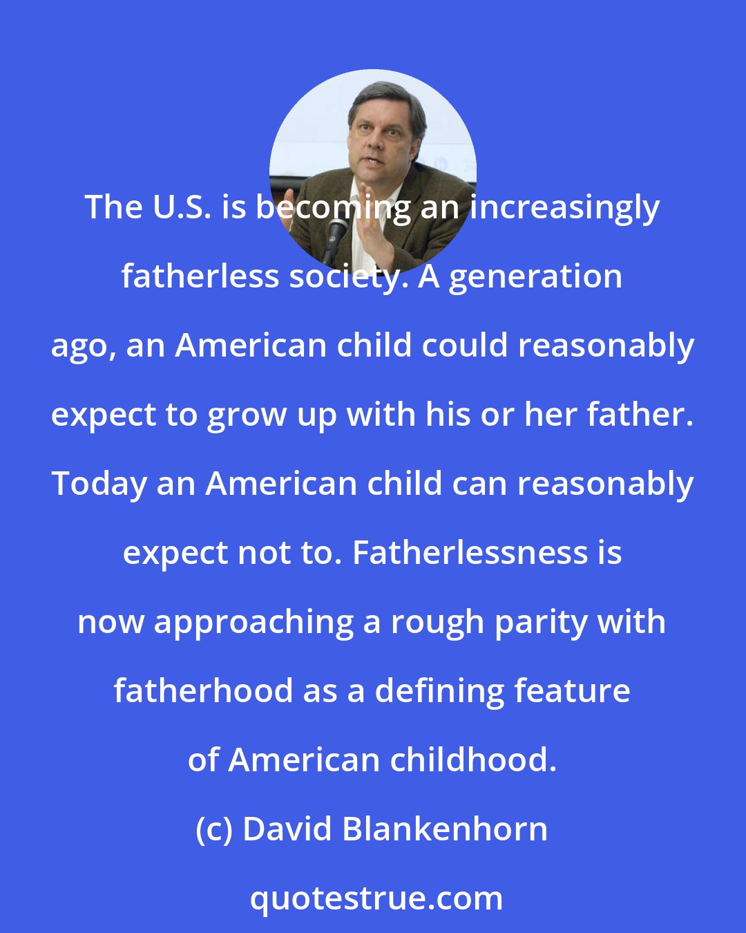 David Blankenhorn: The U.S. is becoming an increasingly fatherless society. A generation ago, an American child could reasonably expect to grow up with his or her father. Today an American child can reasonably expect not to. Fatherlessness is now approaching a rough parity with fatherhood as a defining feature of American childhood.