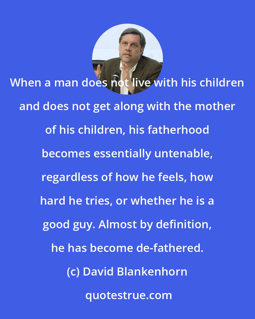 David Blankenhorn: When a man does not live with his children and does not get along with the mother of his children, his fatherhood becomes essentially untenable, regardless of how he feels, how hard he tries, or whether he is a good guy. Almost by definition, he has become de-fathered.