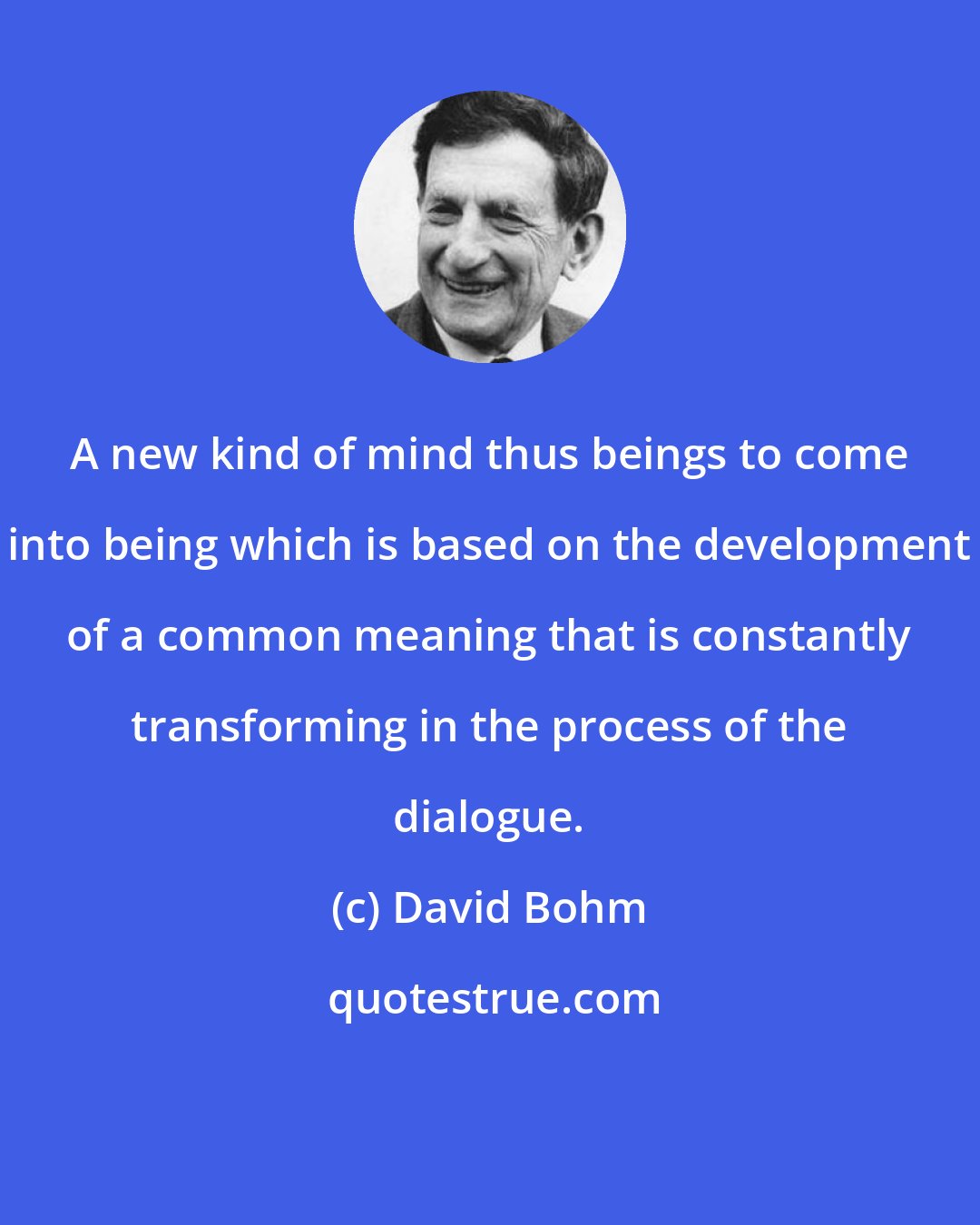 David Bohm: A new kind of mind thus beings to come into being which is based on the development of a common meaning that is constantly transforming in the process of the dialogue.