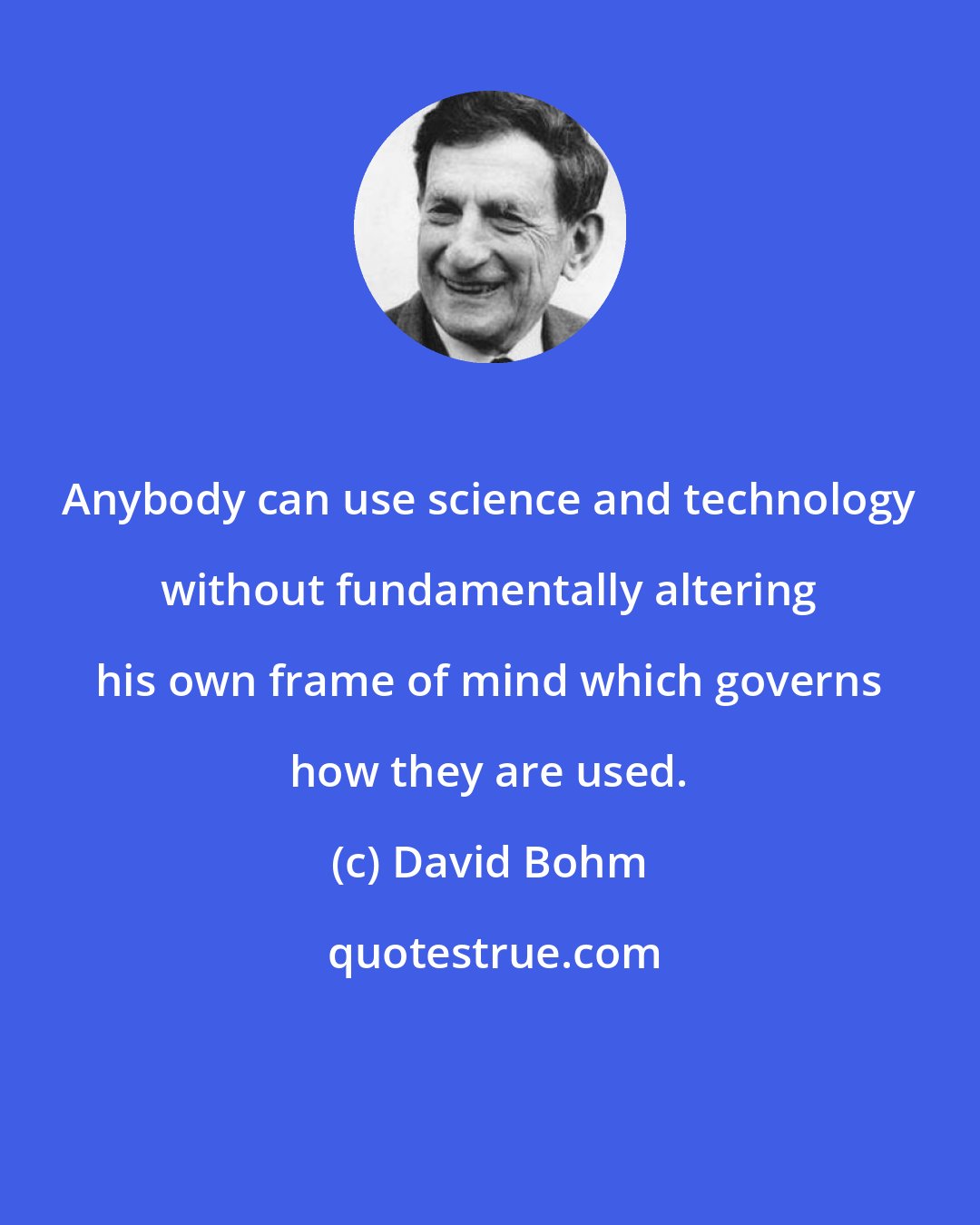 David Bohm: Anybody can use science and technology without fundamentally altering his own frame of mind which governs how they are used.