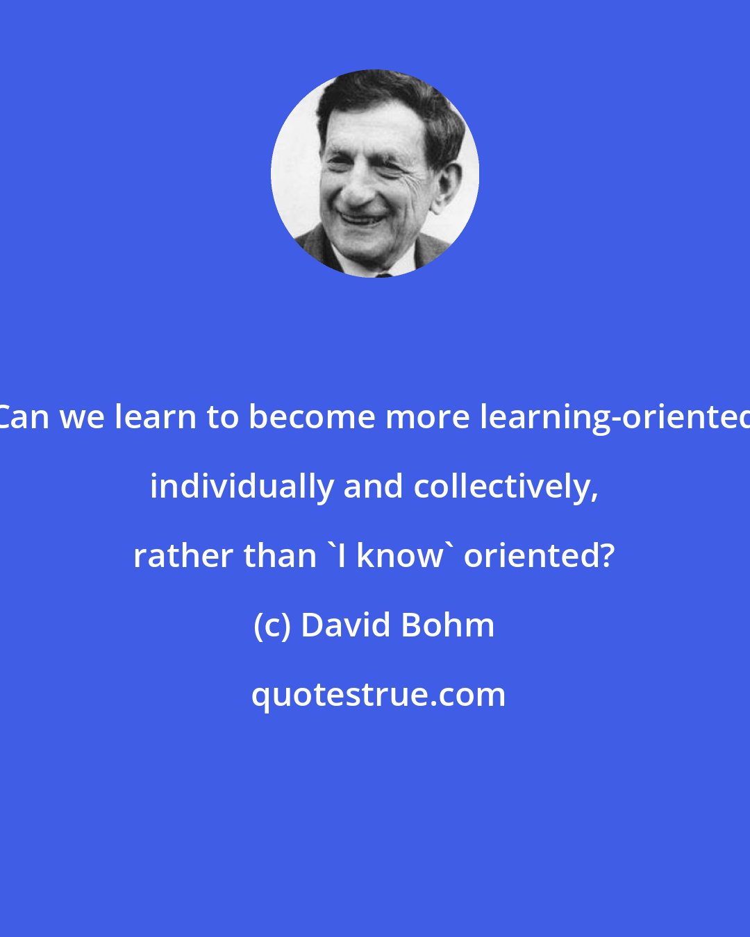 David Bohm: Can we learn to become more learning-oriented individually and collectively, rather than 'I know' oriented?