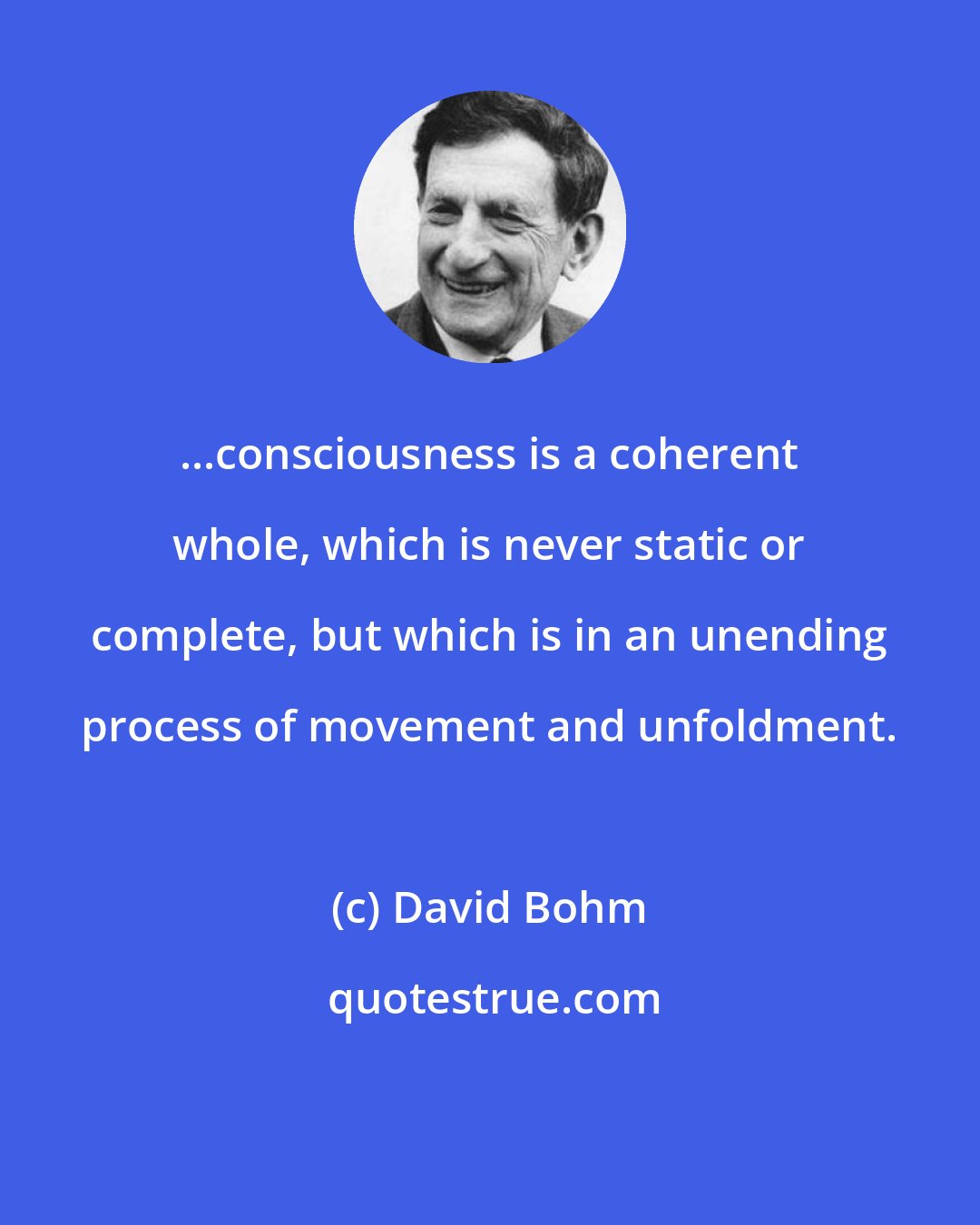 David Bohm: ...consciousness is a coherent whole, which is never static or complete, but which is in an unending process of movement and unfoldment.