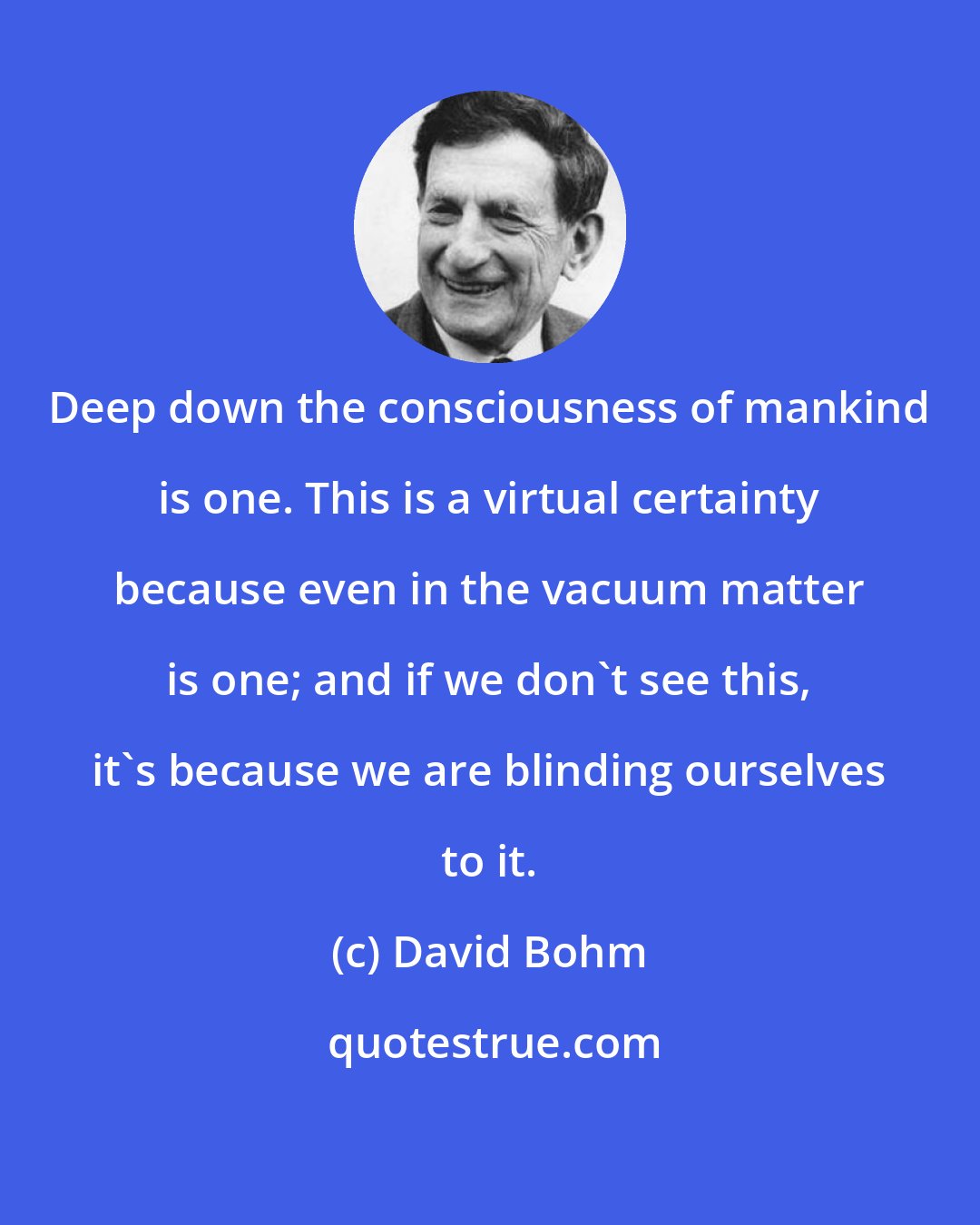 David Bohm: Deep down the consciousness of mankind is one. This is a virtual certainty because even in the vacuum matter is one; and if we don't see this, it's because we are blinding ourselves to it.