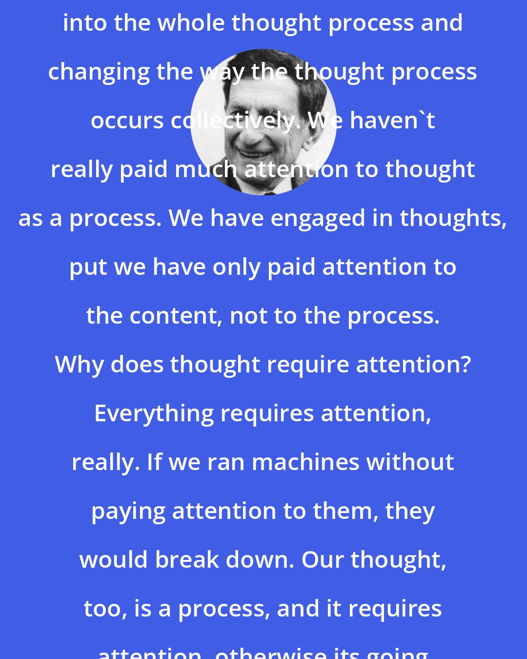 David Bohm: Dialogue is really aimed at going into the whole thought process and changing the way the thought process occurs collectively. We haven't really paid much attention to thought as a process. We have engaged in thoughts, put we have only paid attention to the content, not to the process. Why does thought require attention? Everything requires attention, really. If we ran machines without paying attention to them, they would break down. Our thought, too, is a process, and it requires attention, otherwise its going to go wrong.