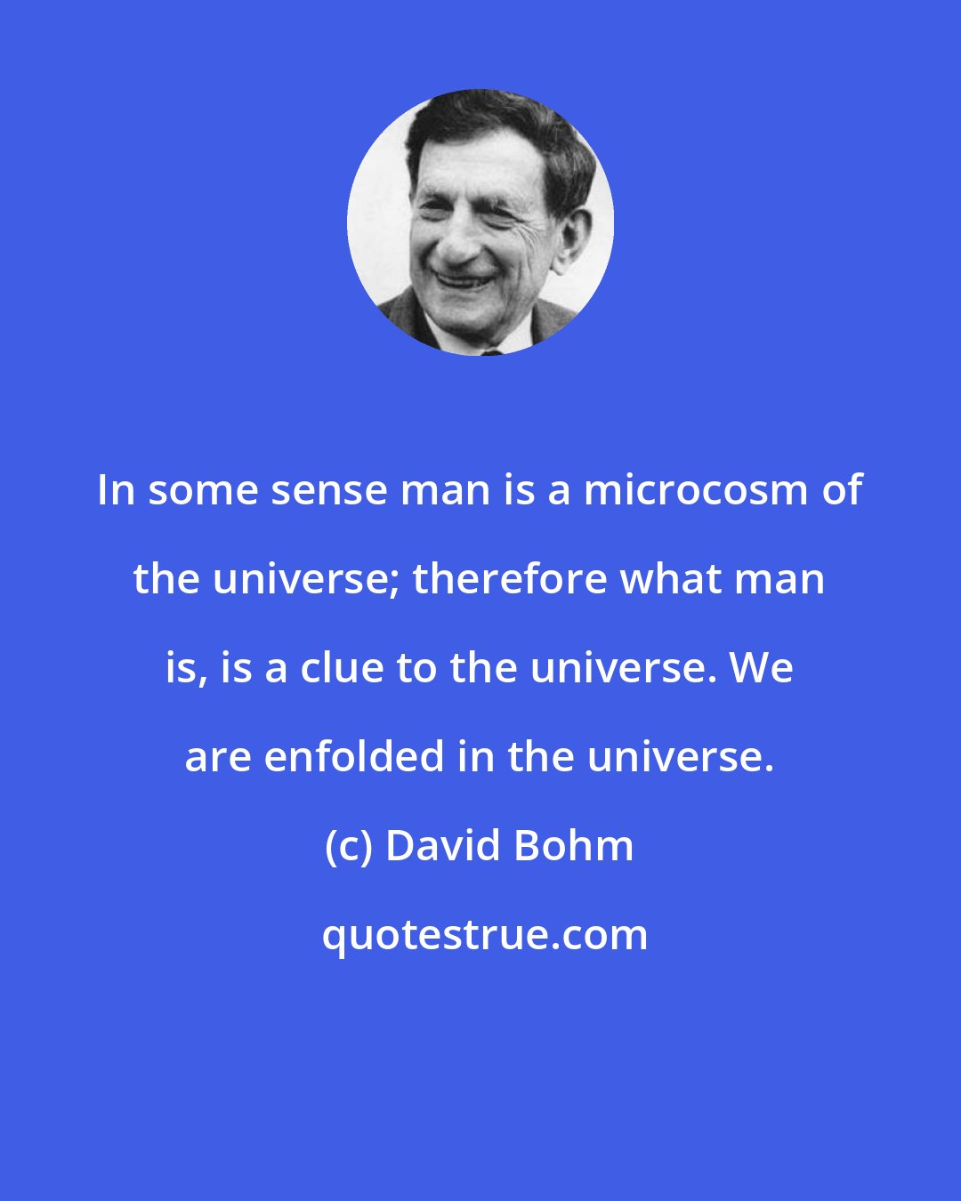 David Bohm: In some sense man is a microcosm of the universe; therefore what man is, is a clue to the universe. We are enfolded in the universe.