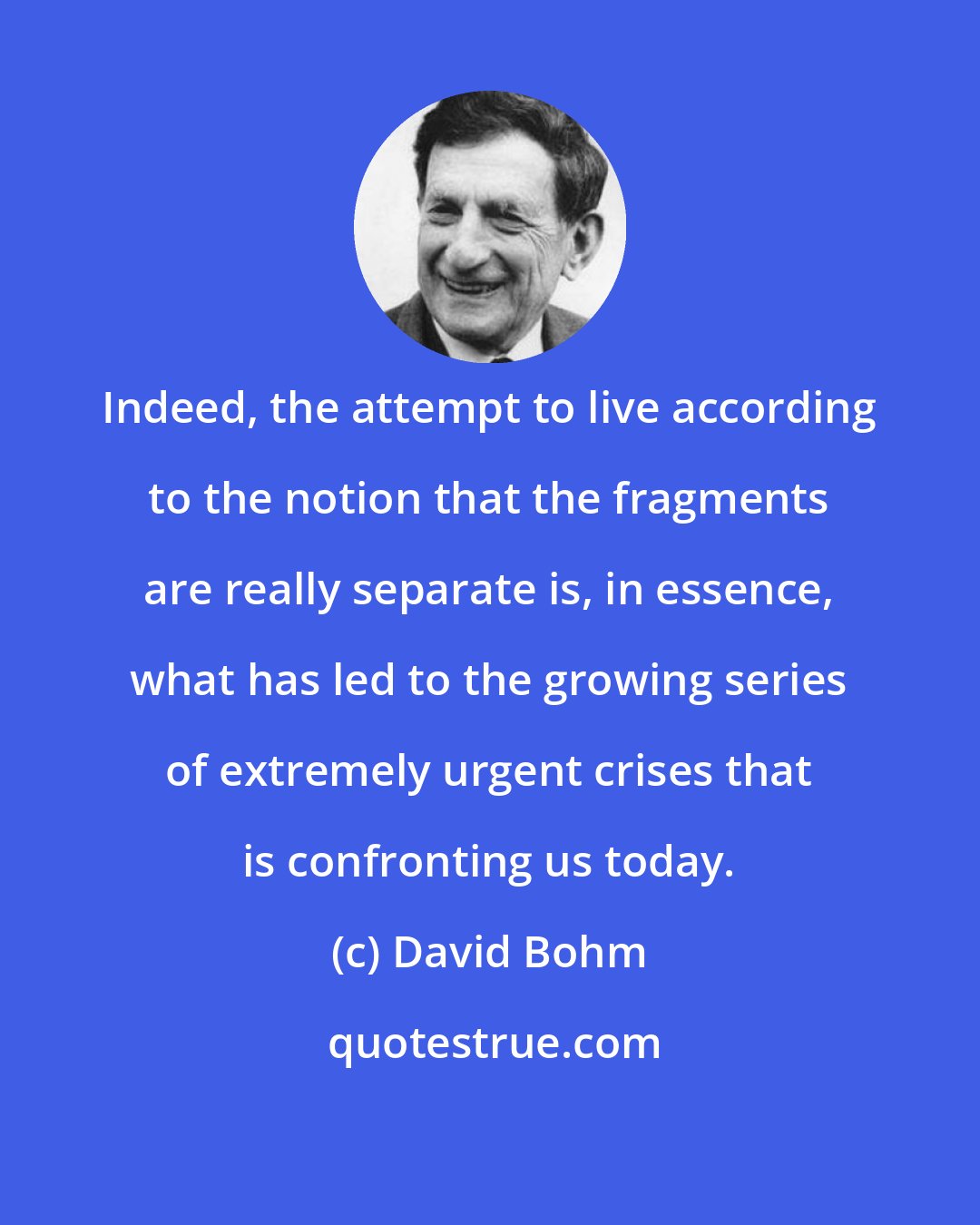 David Bohm: Indeed, the attempt to live according to the notion that the fragments are really separate is, in essence, what has led to the growing series of extremely urgent crises that is confronting us today.