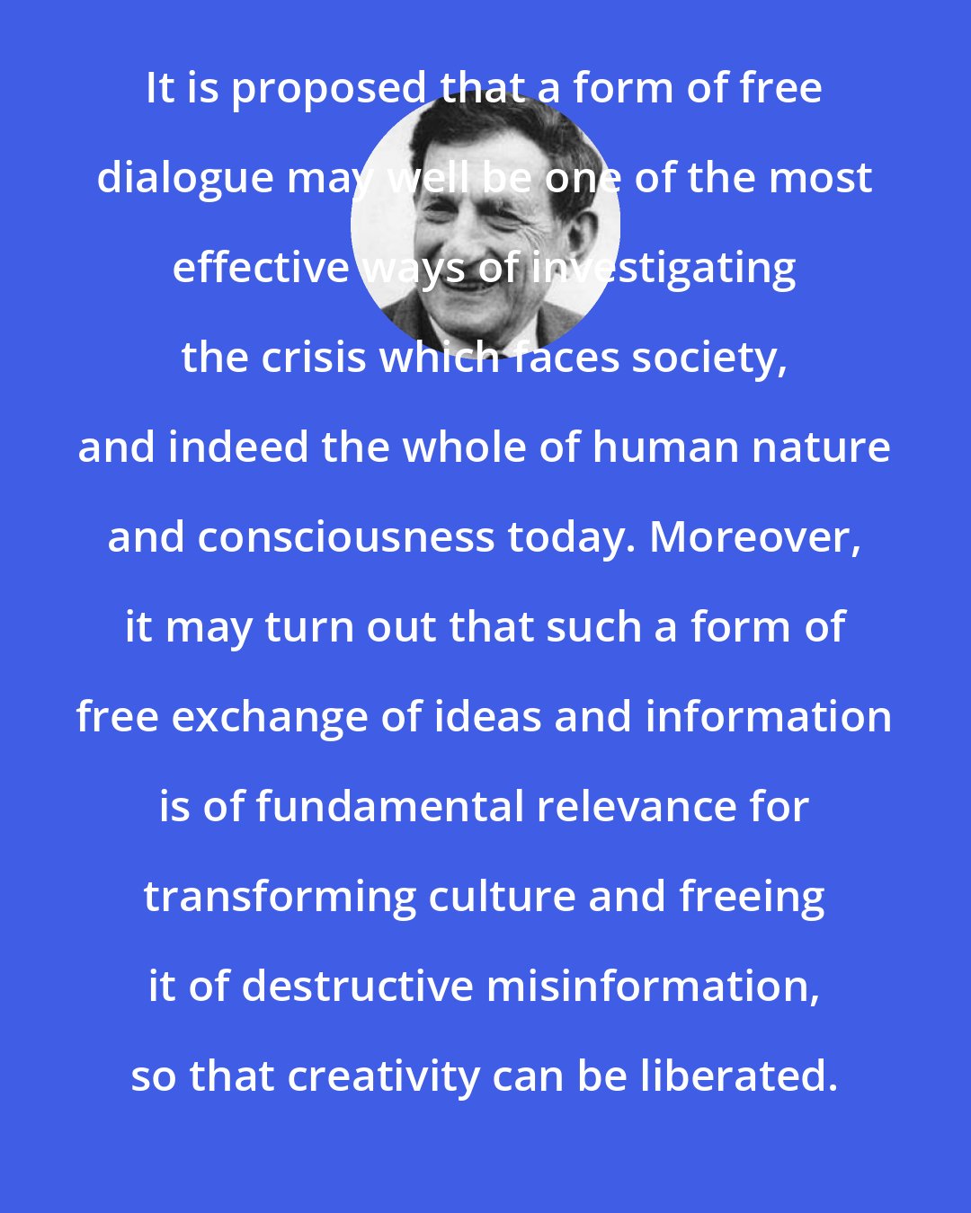 David Bohm: It is proposed that a form of free dialogue may well be one of the most effective ways of investigating the crisis which faces society, and indeed the whole of human nature and consciousness today. Moreover, it may turn out that such a form of free exchange of ideas and information is of fundamental relevance for transforming culture and freeing it of destructive misinformation, so that creativity can be liberated.