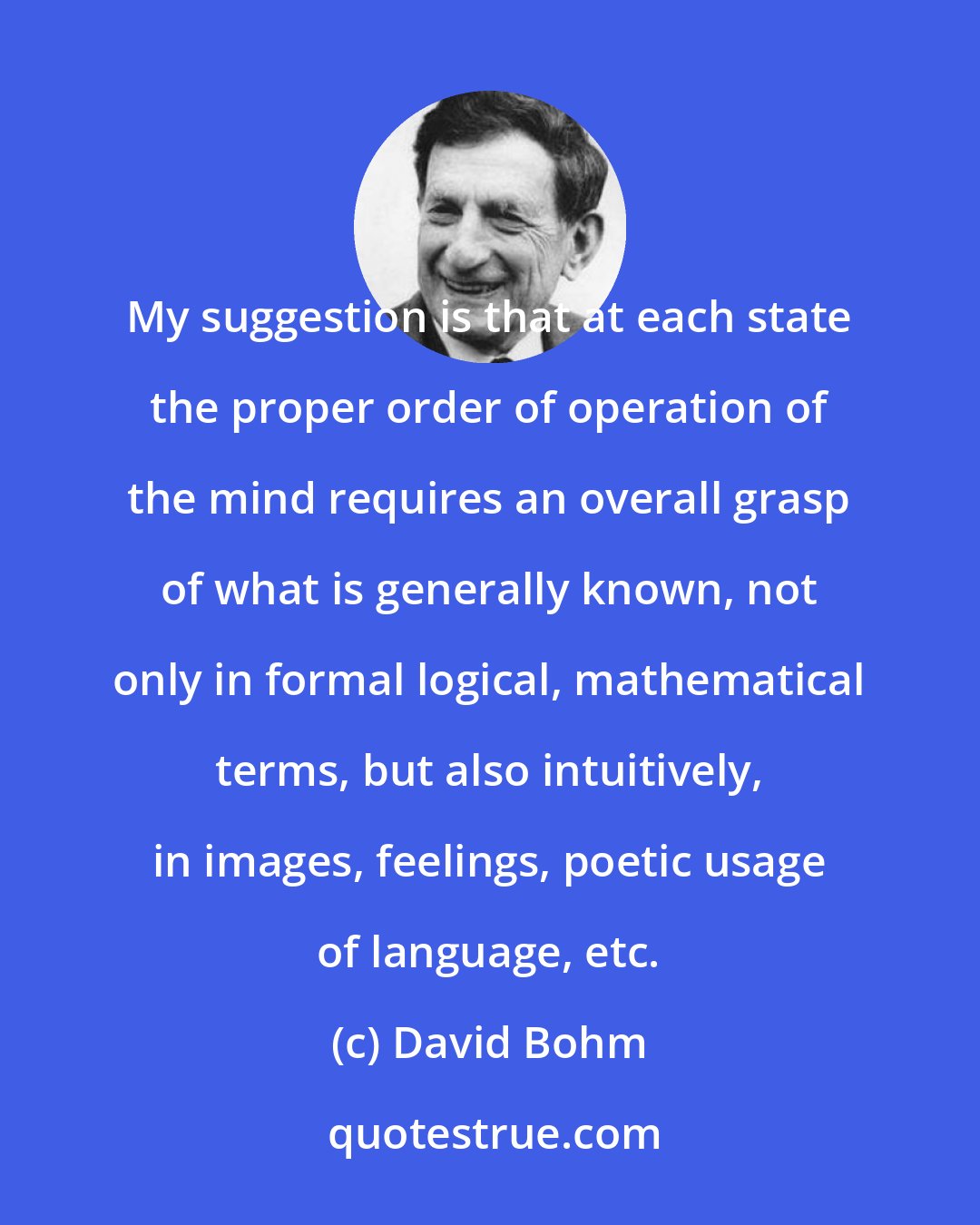 David Bohm: My suggestion is that at each state the proper order of operation of the mind requires an overall grasp of what is generally known, not only in formal logical, mathematical terms, but also intuitively, in images, feelings, poetic usage of language, etc.