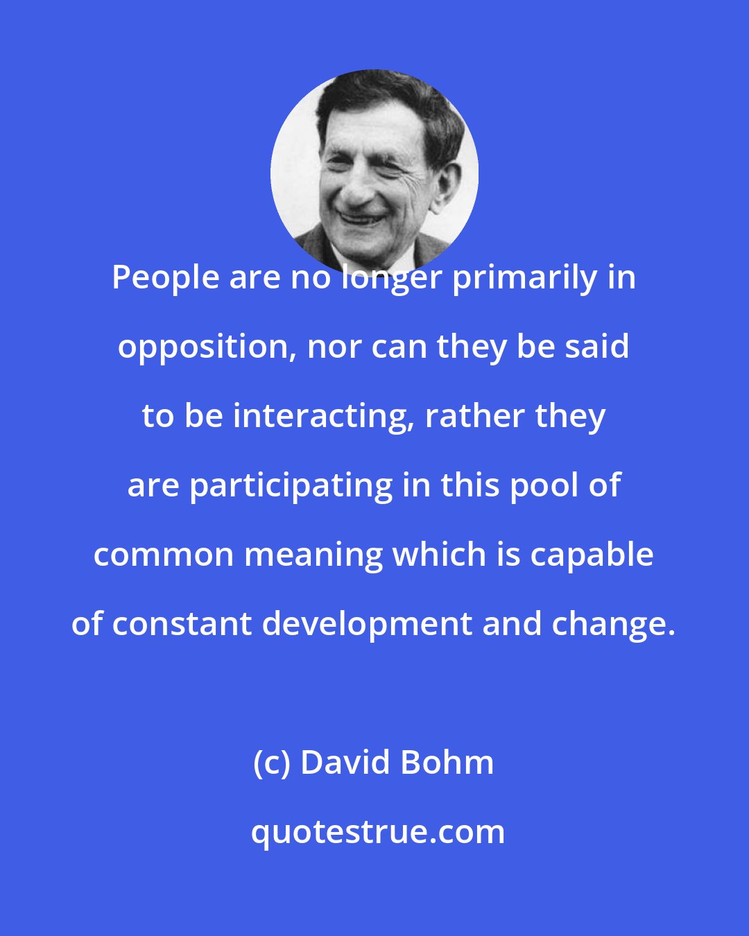 David Bohm: People are no longer primarily in opposition, nor can they be said to be interacting, rather they are participating in this pool of common meaning which is capable of constant development and change.