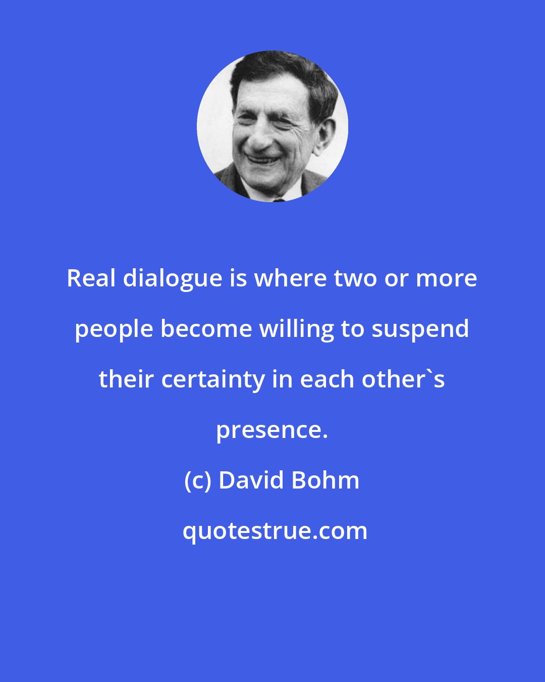 David Bohm: Real dialogue is where two or more people become willing to suspend their certainty in each other's presence.