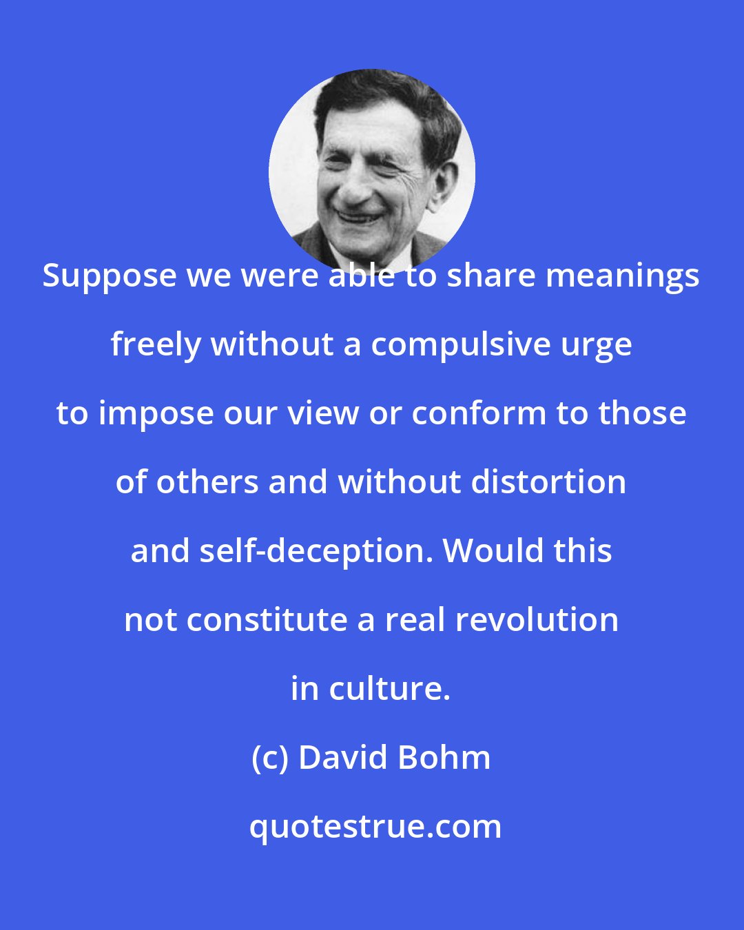 David Bohm: Suppose we were able to share meanings freely without a compulsive urge to impose our view or conform to those of others and without distortion and self-deception. Would this not constitute a real revolution in culture.