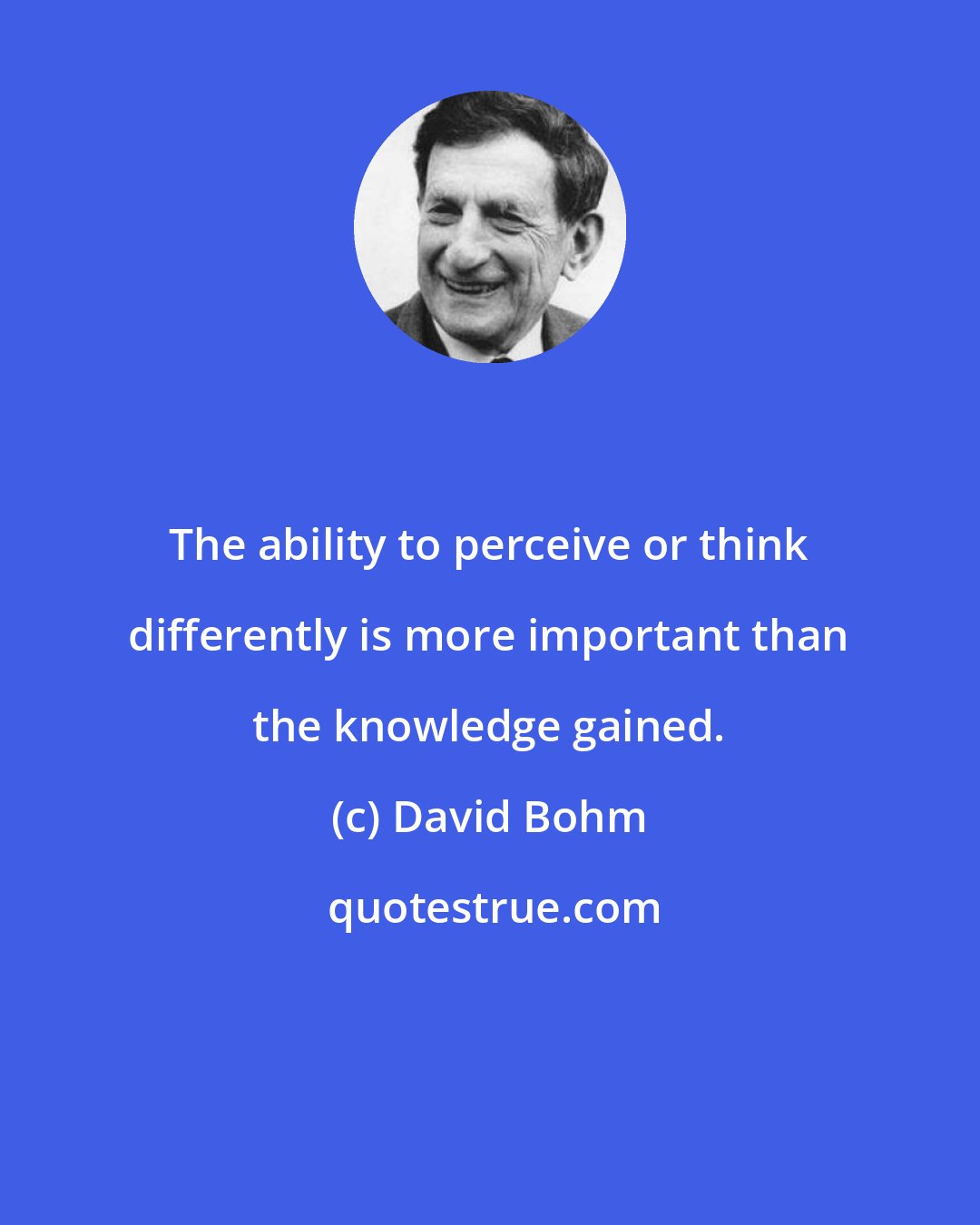 David Bohm: The ability to perceive or think differently is more important than the knowledge gained.