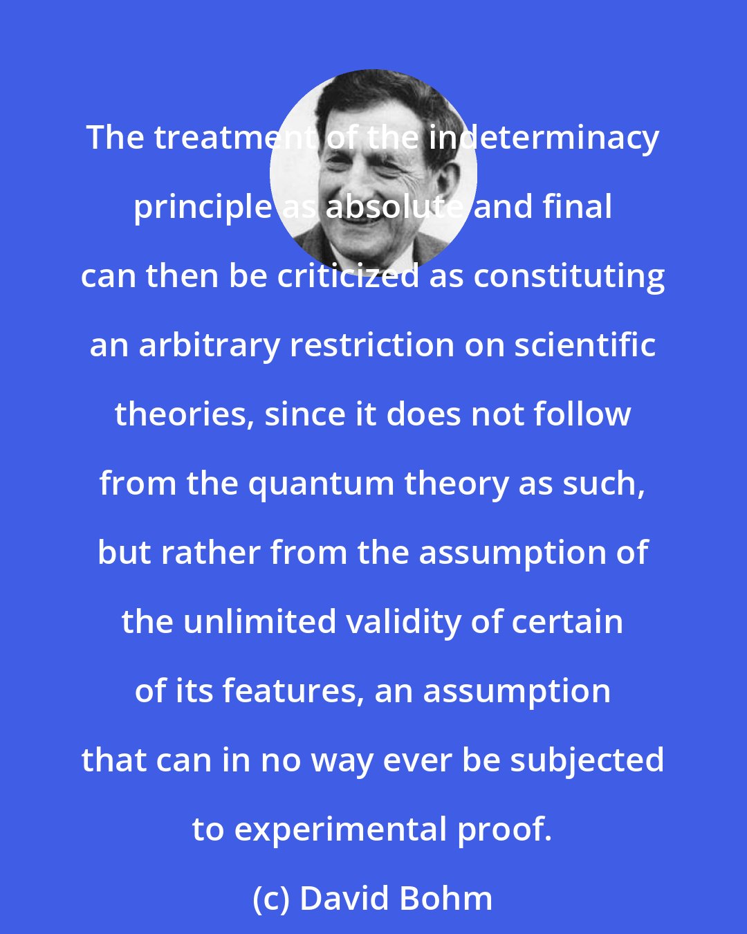 David Bohm: The treatment of the indeterminacy principle as absolute and final can then be criticized as constituting an arbitrary restriction on scientific theories, since it does not follow from the quantum theory as such, but rather from the assumption of the unlimited validity of certain of its features, an assumption that can in no way ever be subjected to experimental proof.