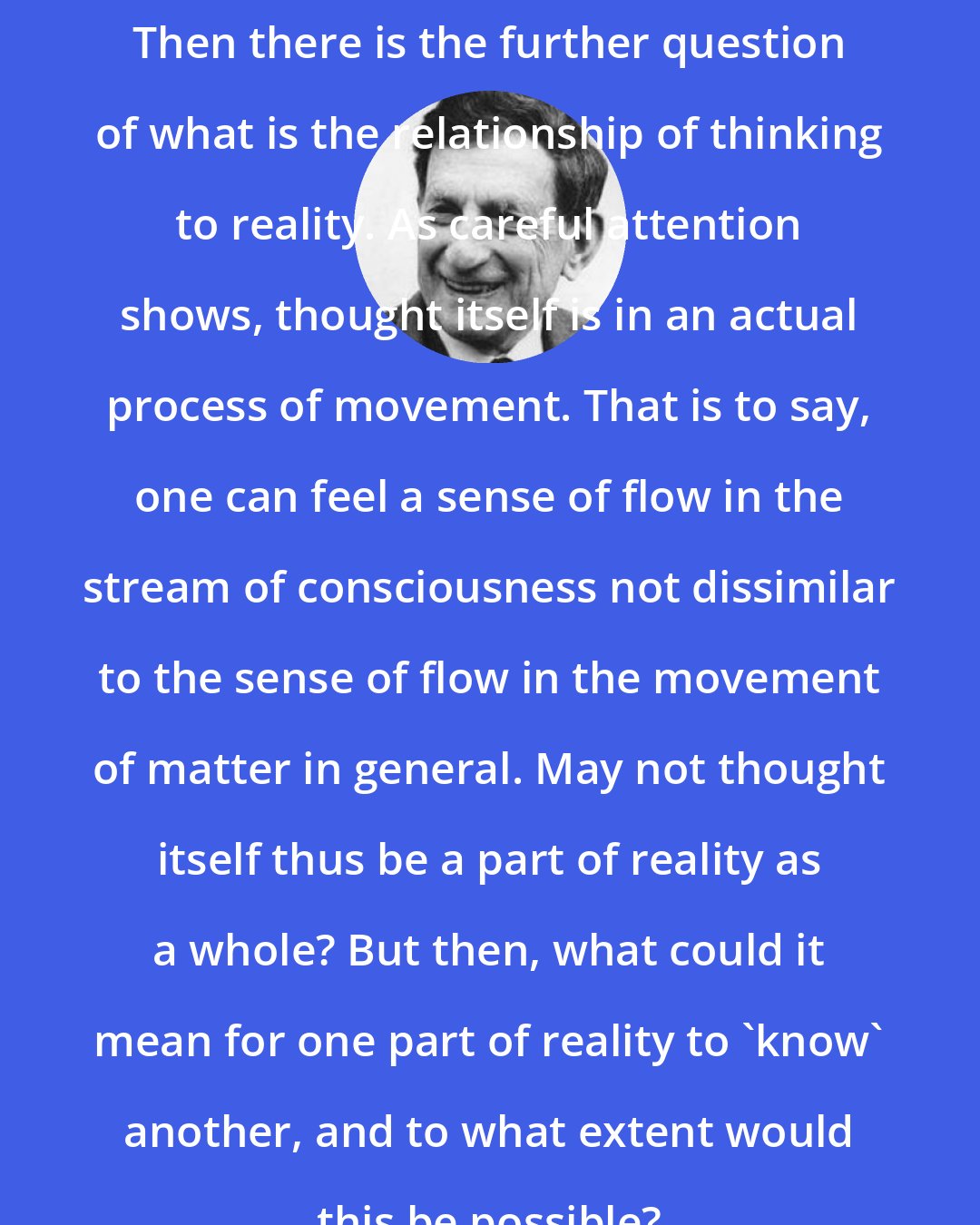 David Bohm: Then there is the further question of what is the relationship of thinking to reality. As careful attention shows, thought itself is in an actual process of movement. That is to say, one can feel a sense of flow in the stream of consciousness not dissimilar to the sense of flow in the movement of matter in general. May not thought itself thus be a part of reality as a whole? But then, what could it mean for one part of reality to 'know' another, and to what extent would this be possible?