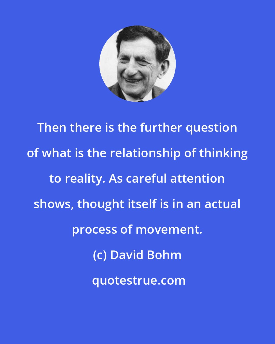 David Bohm: Then there is the further question of what is the relationship of thinking to reality. As careful attention shows, thought itself is in an actual process of movement.