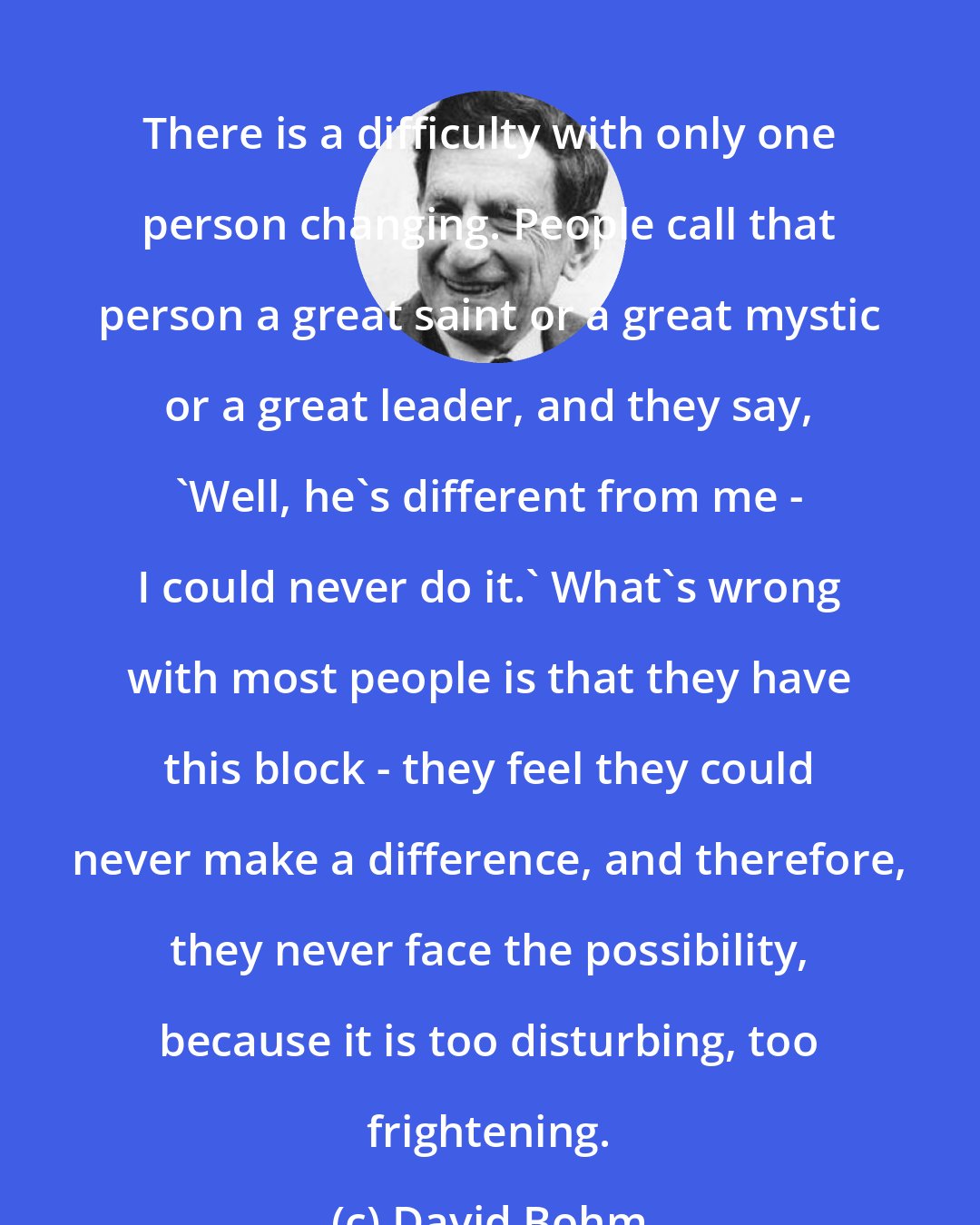 David Bohm: There is a difficulty with only one person changing. People call that person a great saint or a great mystic or a great leader, and they say, 'Well, he's different from me - I could never do it.' What's wrong with most people is that they have this block - they feel they could never make a difference, and therefore, they never face the possibility, because it is too disturbing, too frightening.