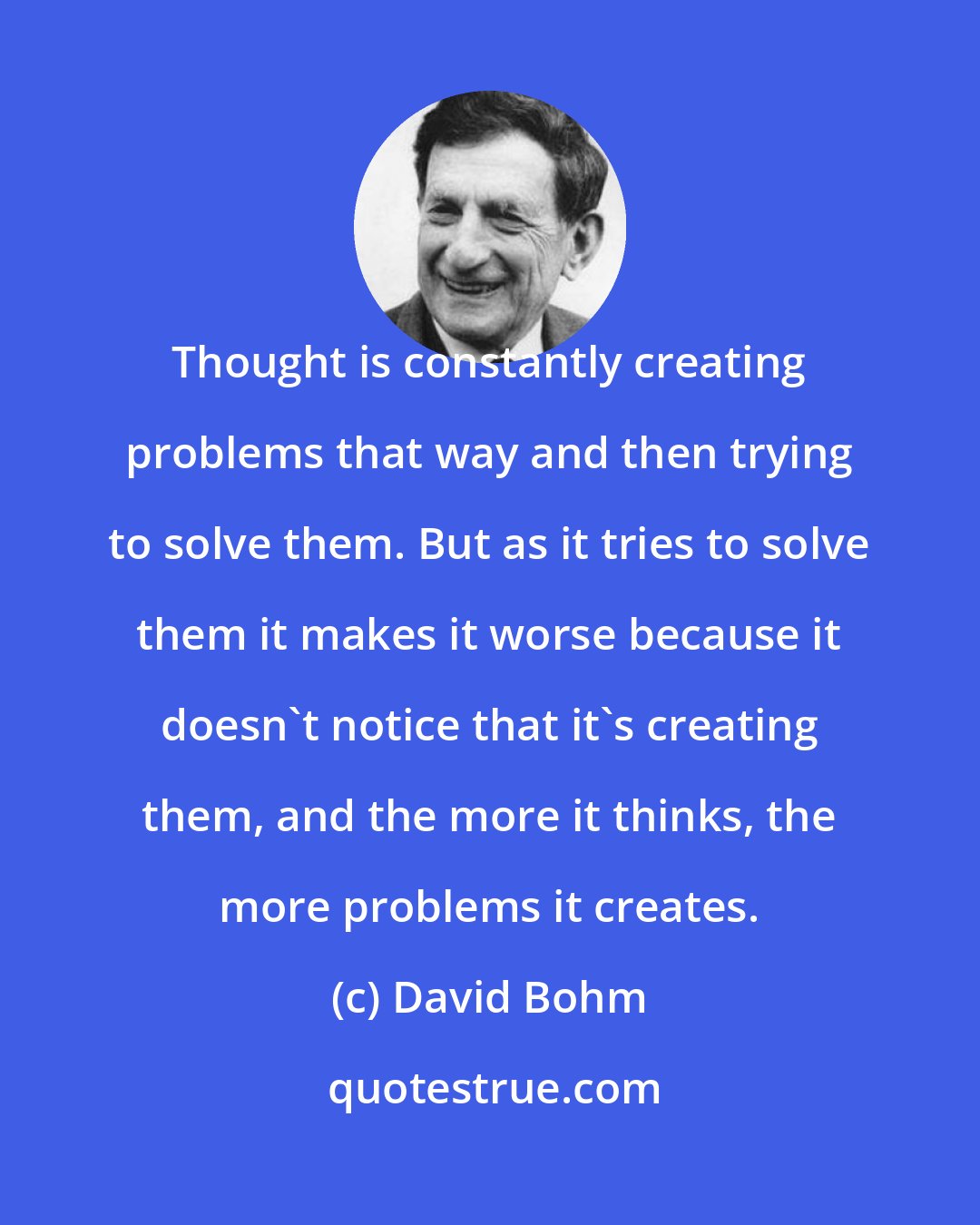 David Bohm: Thought is constantly creating problems that way and then trying to solve them. But as it tries to solve them it makes it worse because it doesn't notice that it's creating them, and the more it thinks, the more problems it creates.