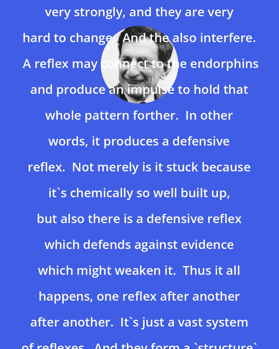 David Bohm: Thought reflexes get conditioned very strongly, and they are very hard to change.  And the also interfere.  A reflex may connect to the endorphins and produce an impulse to hold that whole pattern forther.  In other words, it produces a defensive reflex.  Not merely is it stuck because it's chemically so well built up, but also there is a defensive reflex which defends against evidence which might weaken it.  Thus it all happens, one reflex after another after another.  It's just a vast system of reflexes.  And they form a 'structure' as they get more rigid.