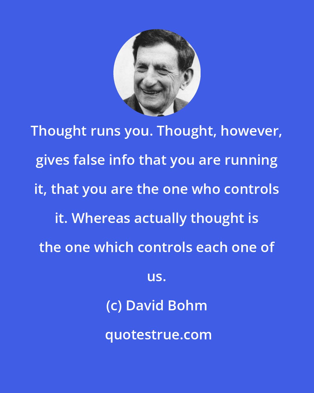 David Bohm: Thought runs you. Thought, however, gives false info that you are running it, that you are the one who controls it. Whereas actually thought is the one which controls each one of us.