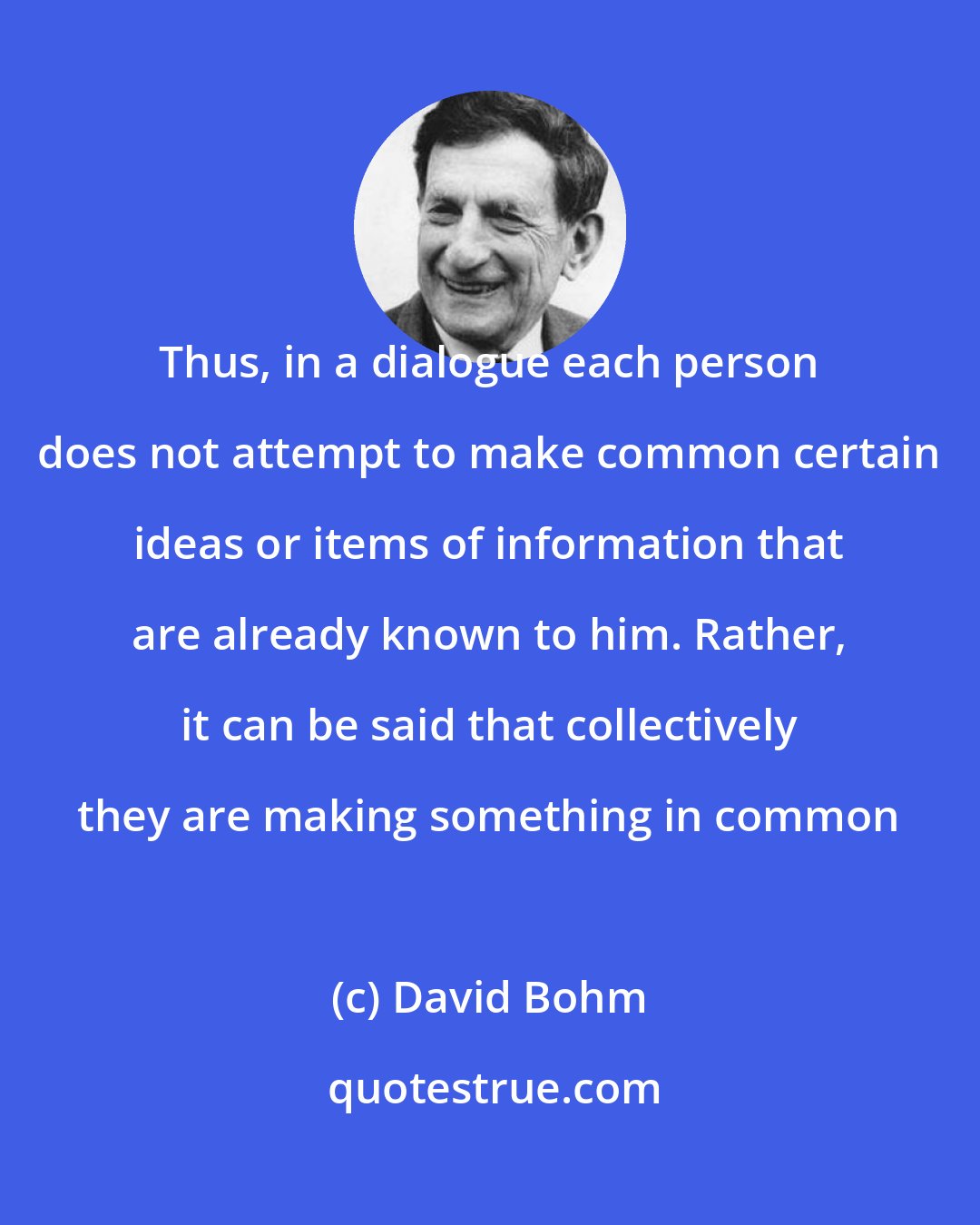 David Bohm: Thus, in a dialogue each person does not attempt to make common certain ideas or items of information that are already known to him. Rather, it can be said that collectively they are making something in common