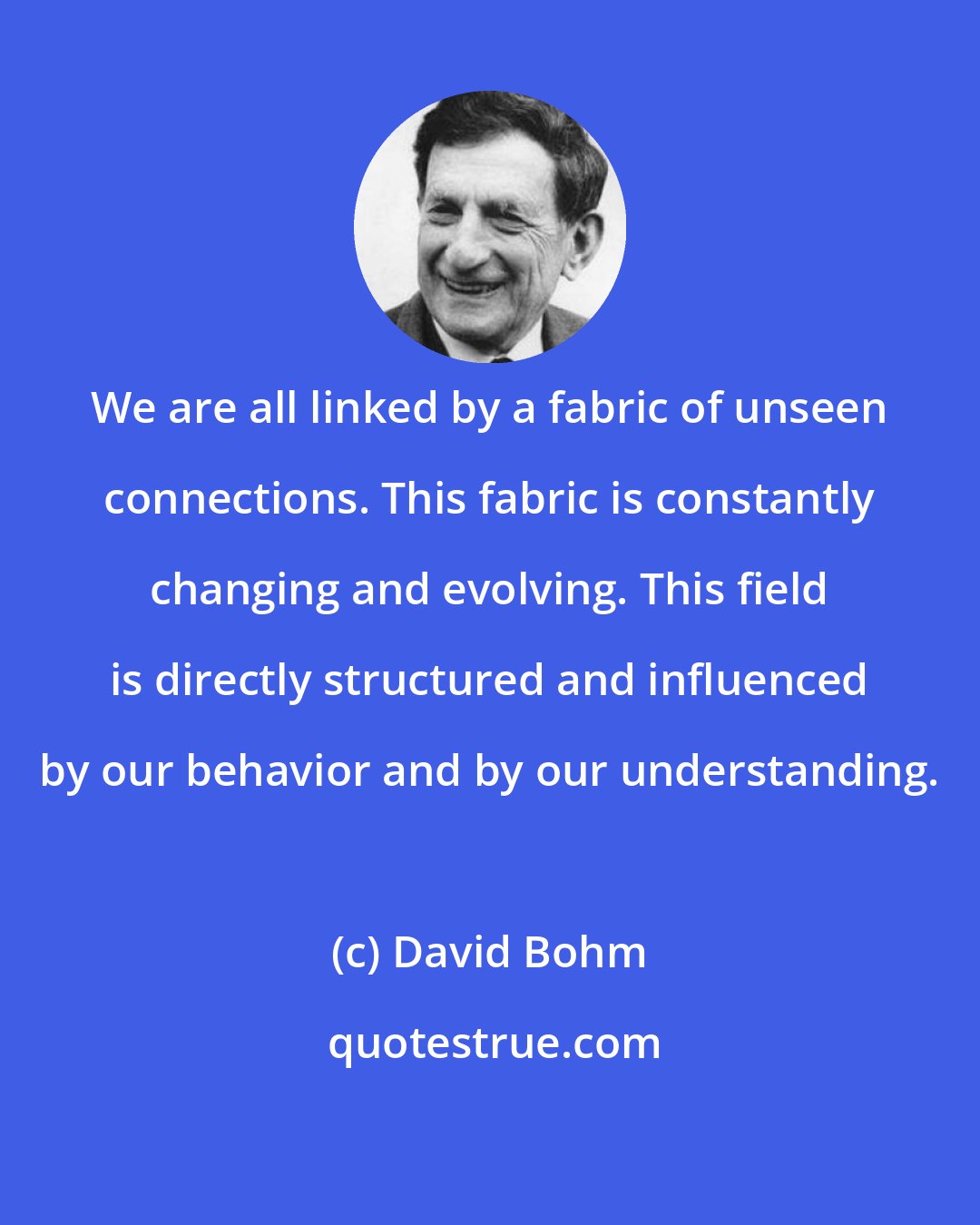 David Bohm: We are all linked by a fabric of unseen connections. This fabric is constantly changing and evolving. This field is directly structured and influenced by our behavior and by our understanding.