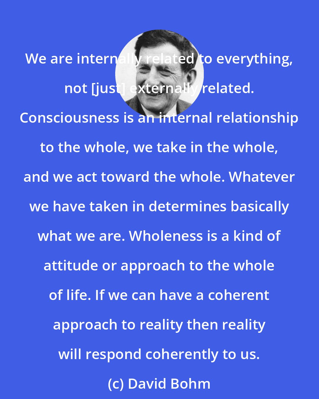 David Bohm: We are internally related to everything, not [just] externally related. Consciousness is an internal relationship to the whole, we take in the whole, and we act toward the whole. Whatever we have taken in determines basically what we are. Wholeness is a kind of attitude or approach to the whole of life. If we can have a coherent approach to reality then reality will respond coherently to us.