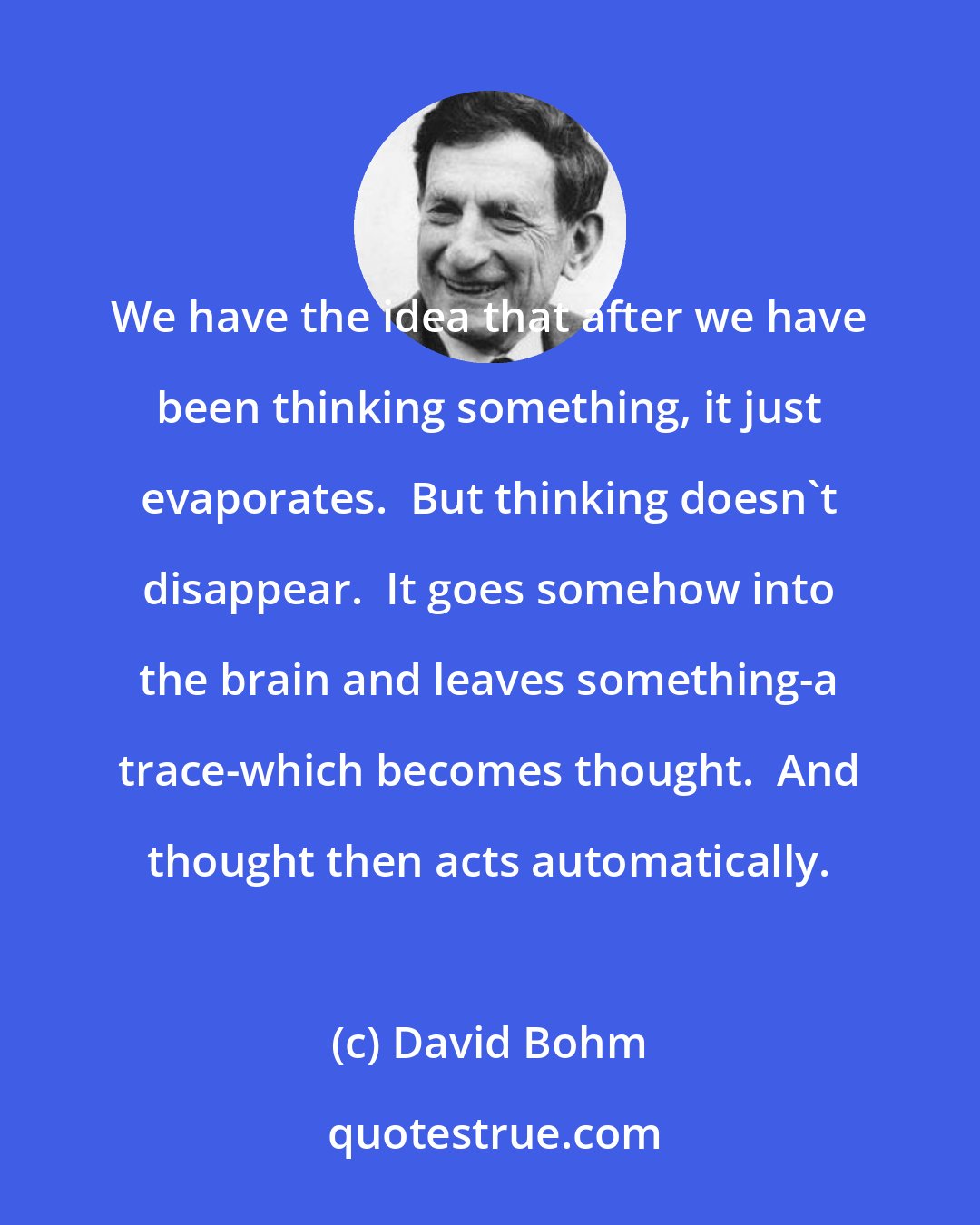 David Bohm: We have the idea that after we have been thinking something, it just evaporates.  But thinking doesn't disappear.  It goes somehow into the brain and leaves something-a trace-which becomes thought.  And thought then acts automatically.