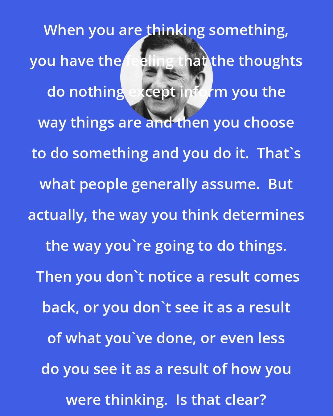 David Bohm: When you are thinking something, you have the feeling that the thoughts do nothing except inform you the way things are and then you choose to do something and you do it.  That's what people generally assume.  But actually, the way you think determines the way you're going to do things.  Then you don't notice a result comes back, or you don't see it as a result of what you've done, or even less do you see it as a result of how you were thinking.  Is that clear?