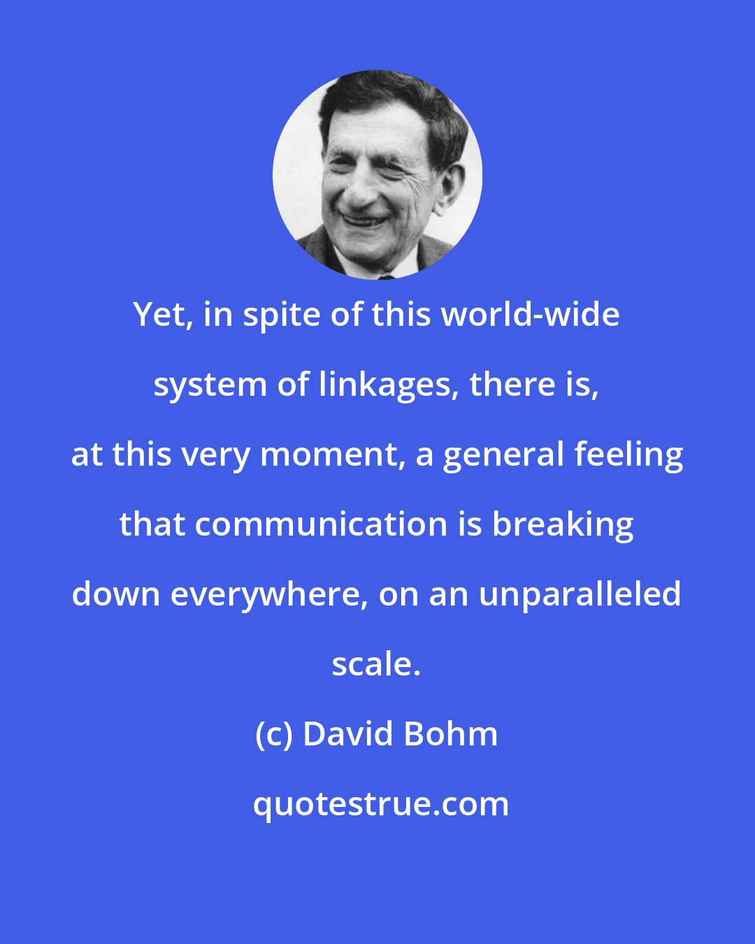 David Bohm: Yet, in spite of this world-wide system of linkages, there is, at this very moment, a general feeling that communication is breaking down everywhere, on an unparalleled scale.