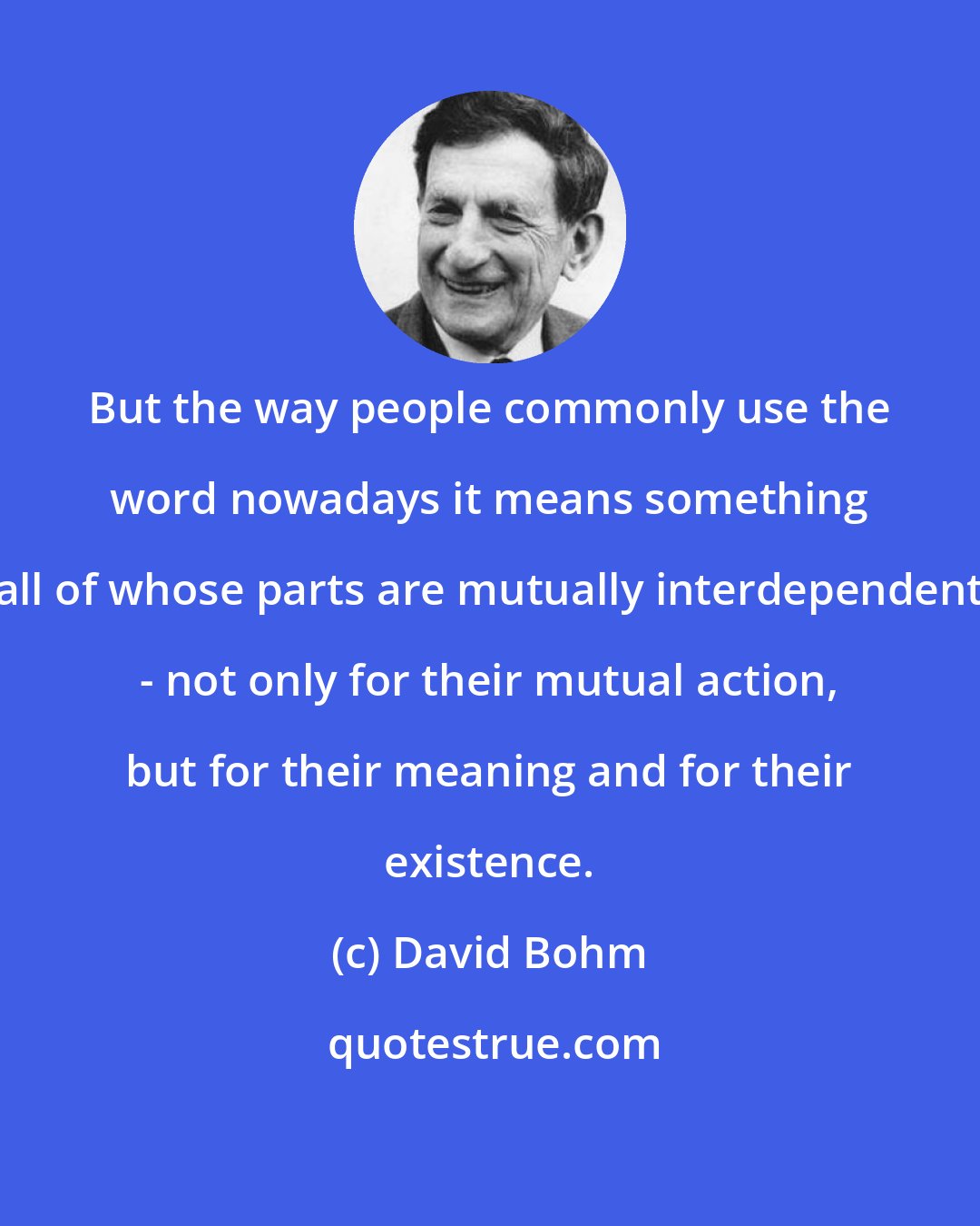 David Bohm: But the way people commonly use the word nowadays it means something all of whose parts are mutually interdependent - not only for their mutual action, but for their meaning and for their existence.