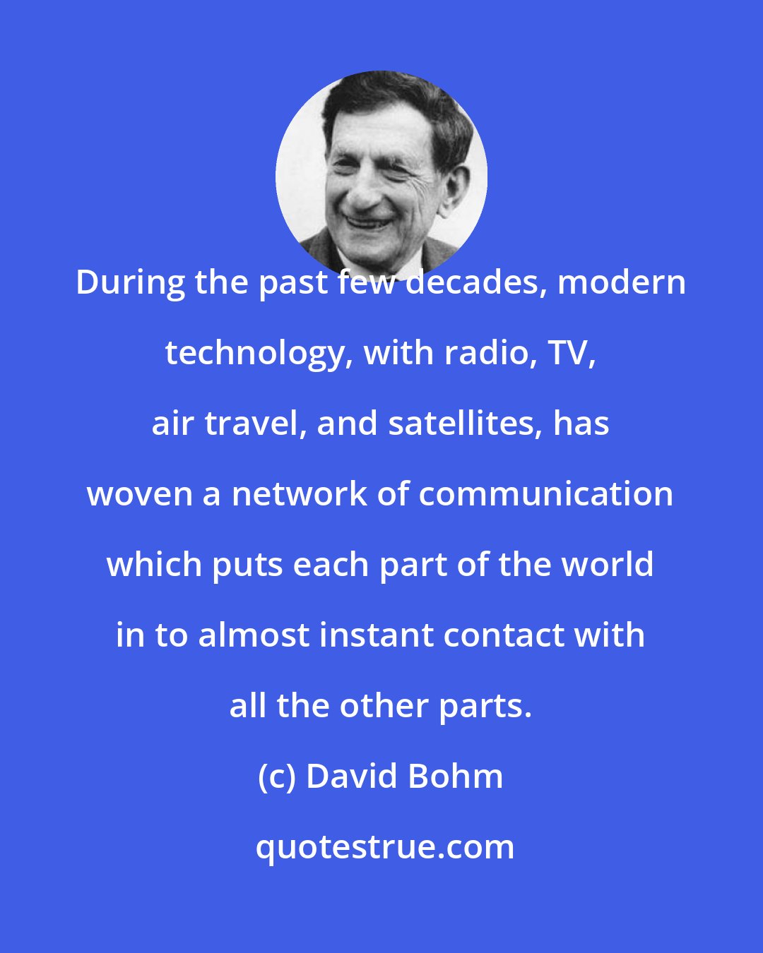 David Bohm: During the past few decades, modern technology, with radio, TV, air travel, and satellites, has woven a network of communication which puts each part of the world in to almost instant contact with all the other parts.