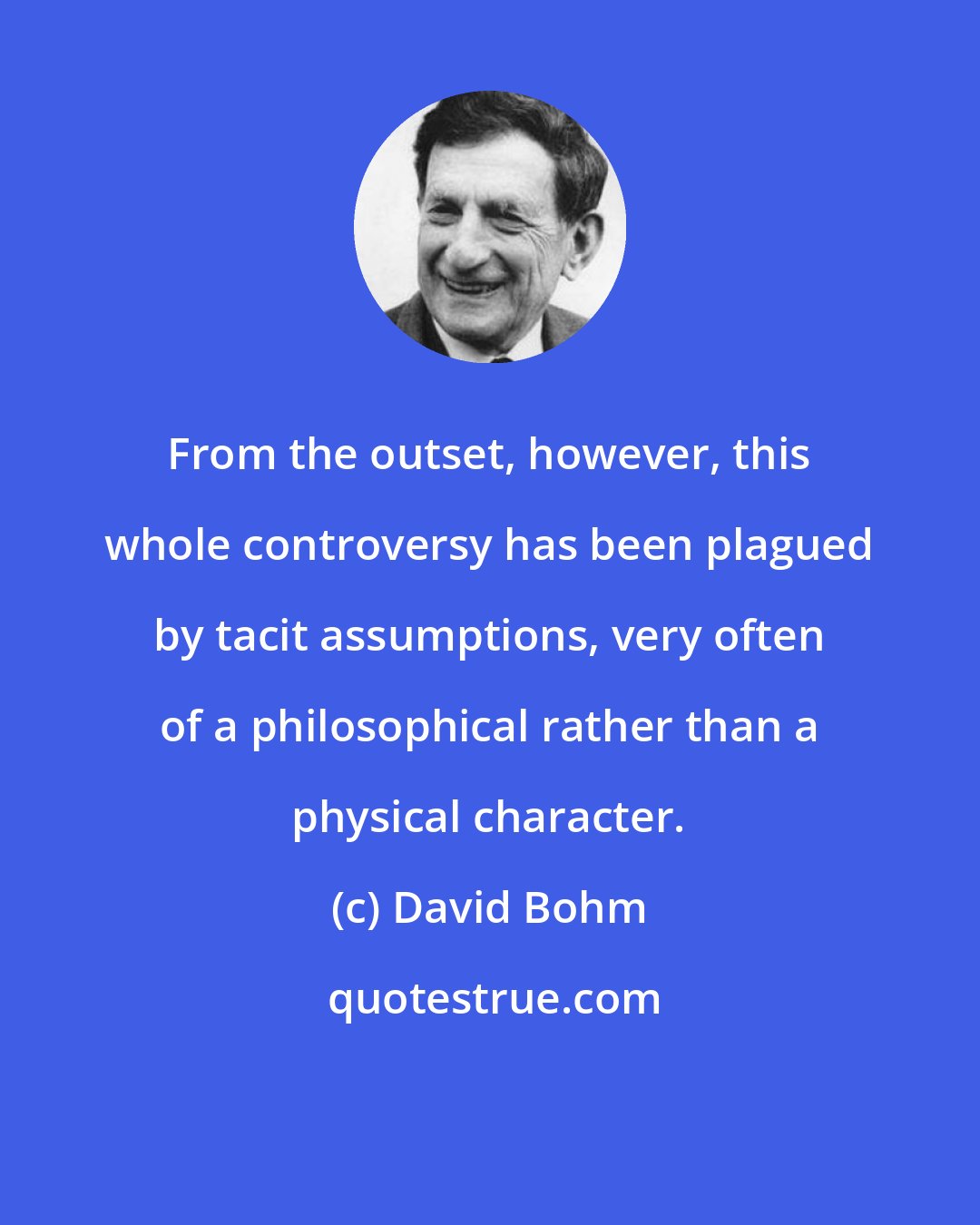 David Bohm: From the outset, however, this whole controversy has been plagued by tacit assumptions, very often of a philosophical rather than a physical character.